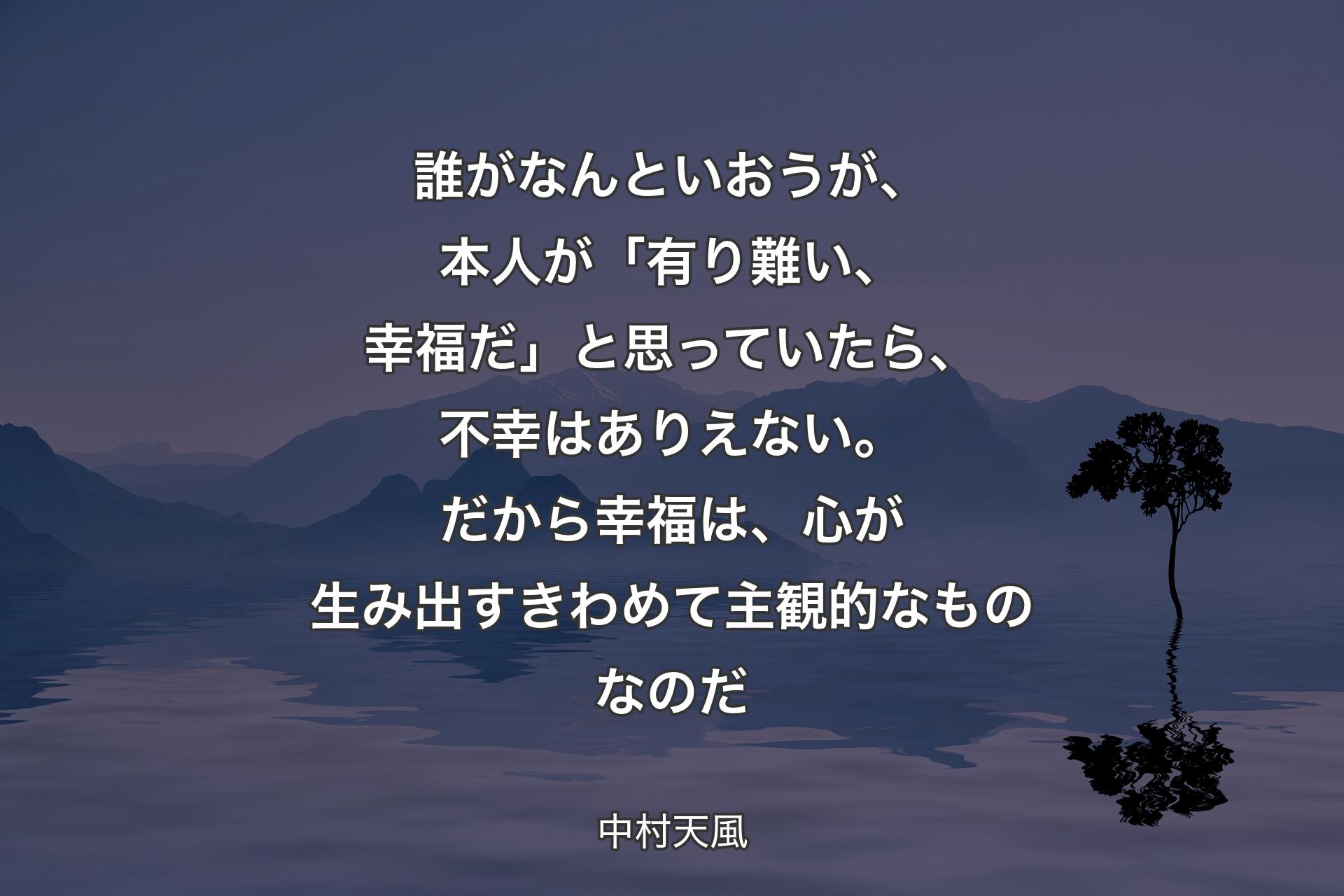 【背景4】誰がなんといおうが、本人が「有り難い、幸福だ」と思っていたら、不幸はありえない。だから幸福は、心が生み出すきわめて主観的なものなのだ - 中村天風