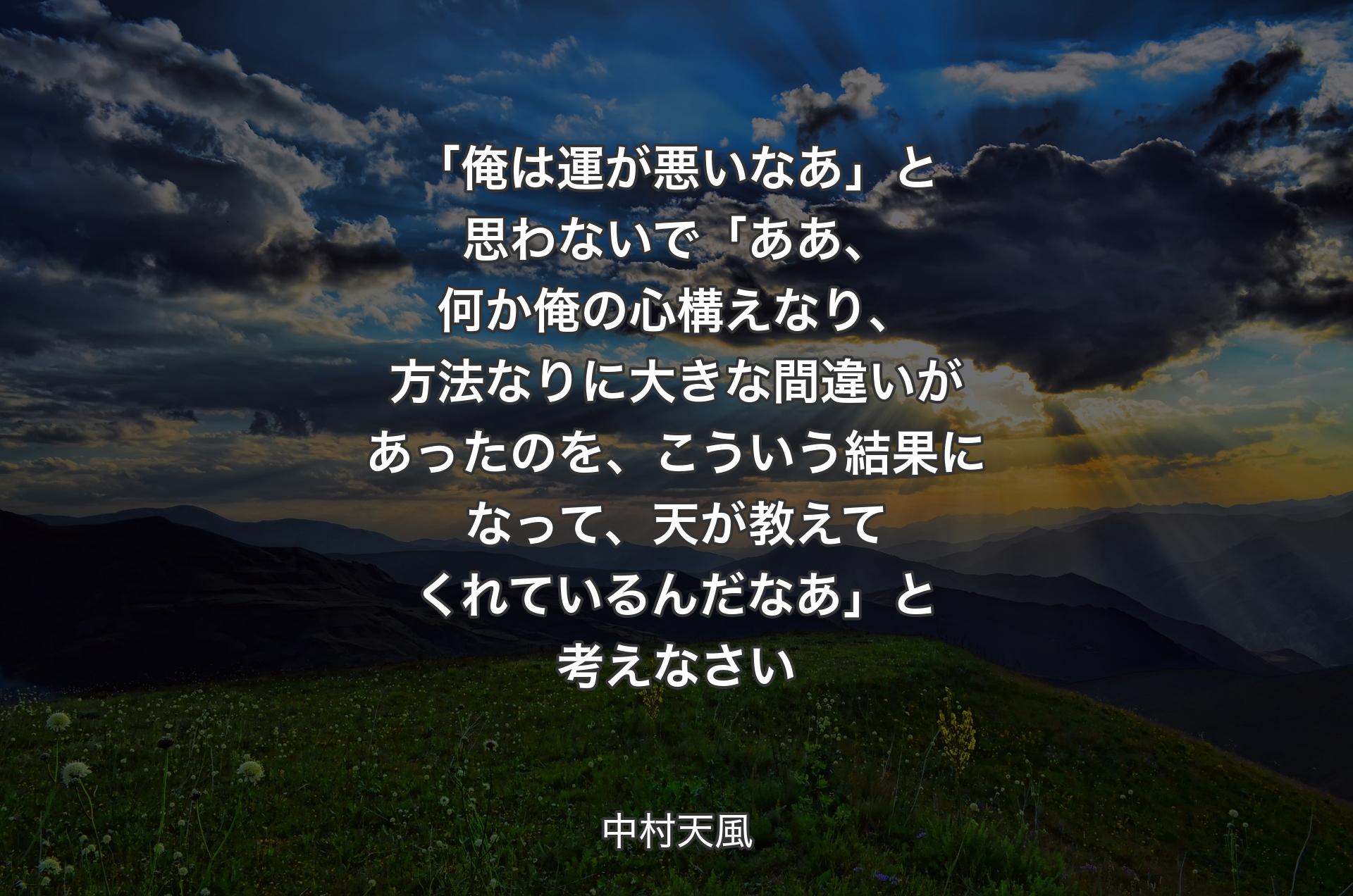 「俺は運が悪いなあ」と思わないで「ああ、何か俺の心構えなり、方法なりに大きな間違いがあったのを、こういう結果になって、天が教えてくれているんだなあ」と考えなさい - 中村天風