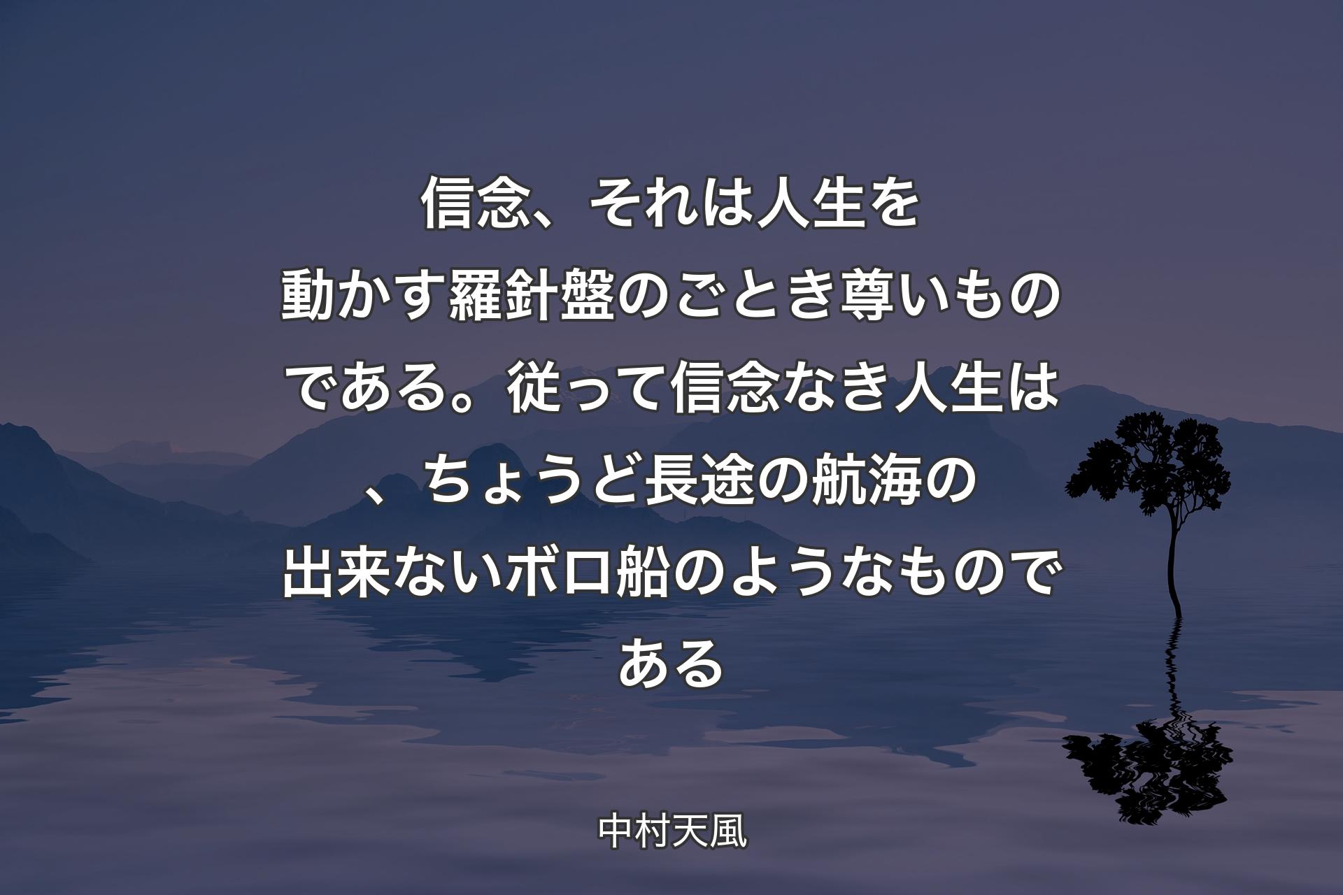 信念、それは人生を動かす羅針盤のごとき尊いものである。従って信念なき人生は、ちょうど長途の航海の出来ないボロ船のようなものである - 中村天風