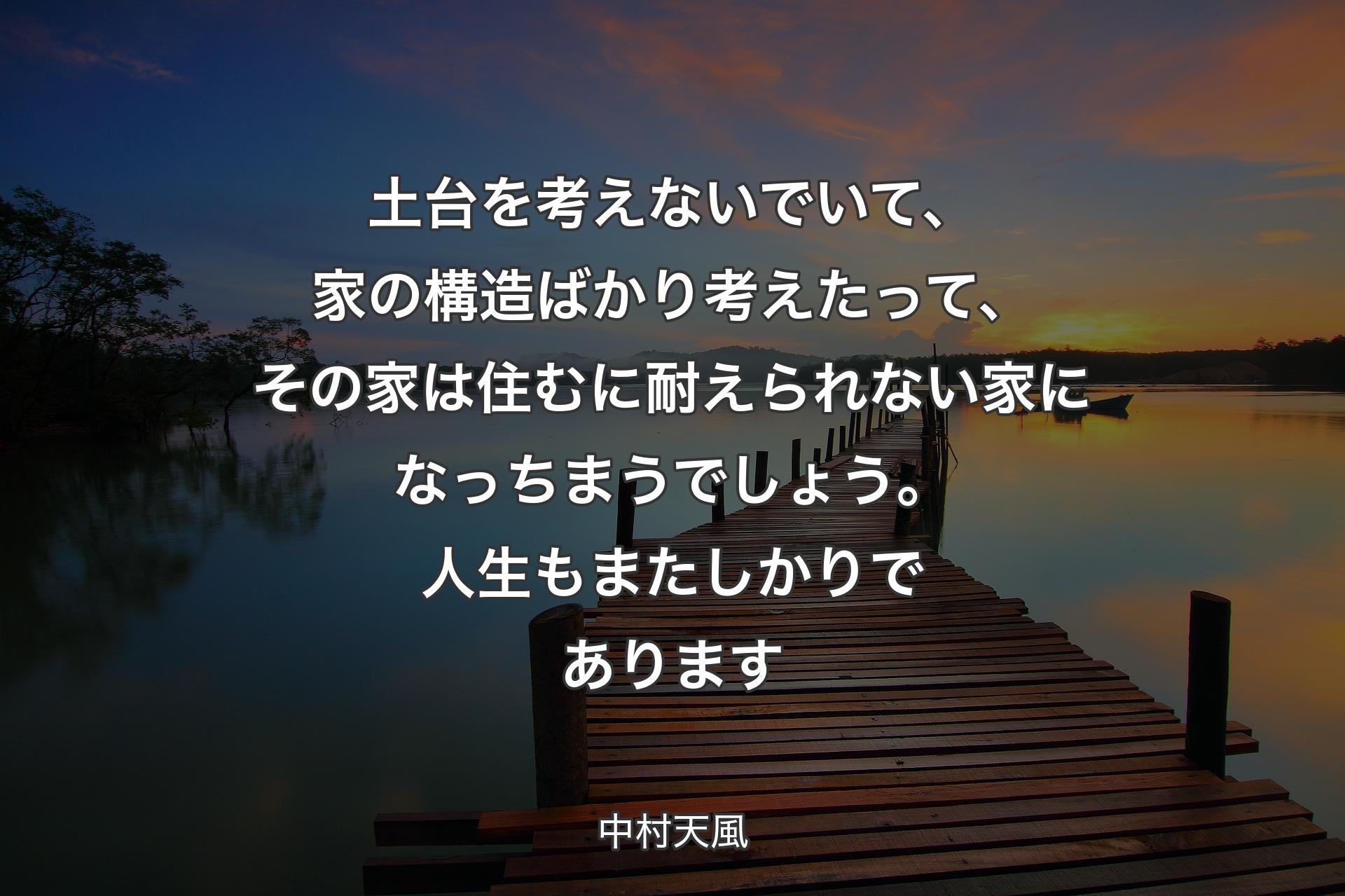 土台を考えないでいて、家の構造ばかり考えたって、その家は住むに耐えられない家になっちまうでしょう。人生もまたしかりであります - 中村天風