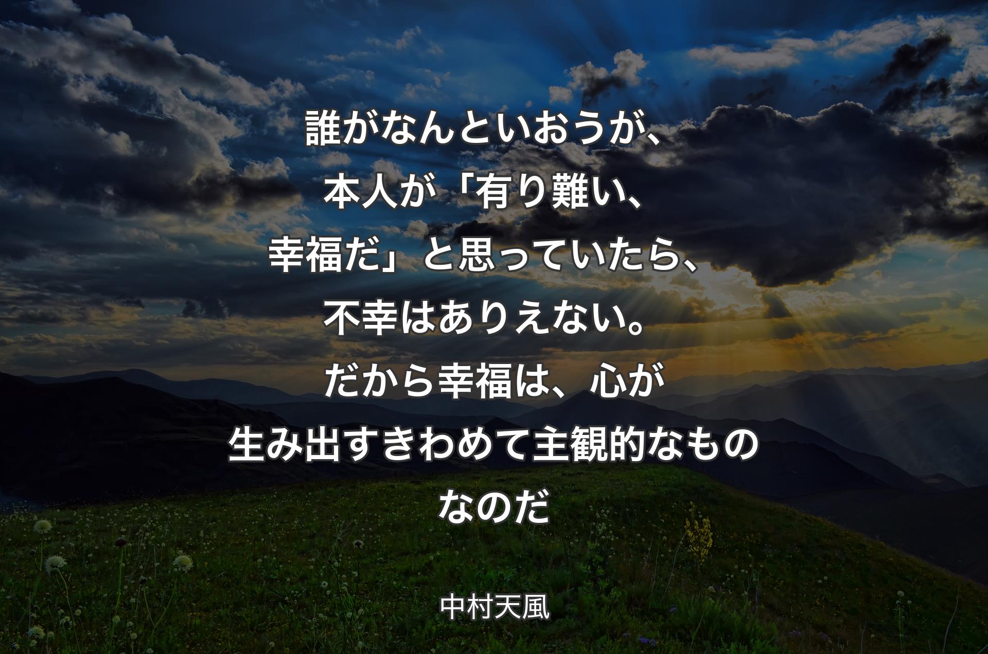 誰がなんといおうが、本人が「有り難い、幸福だ」と思っていたら、不幸はありえない。だから幸福は、心が生み出すきわめて主観的なものなのだ - 中村天風