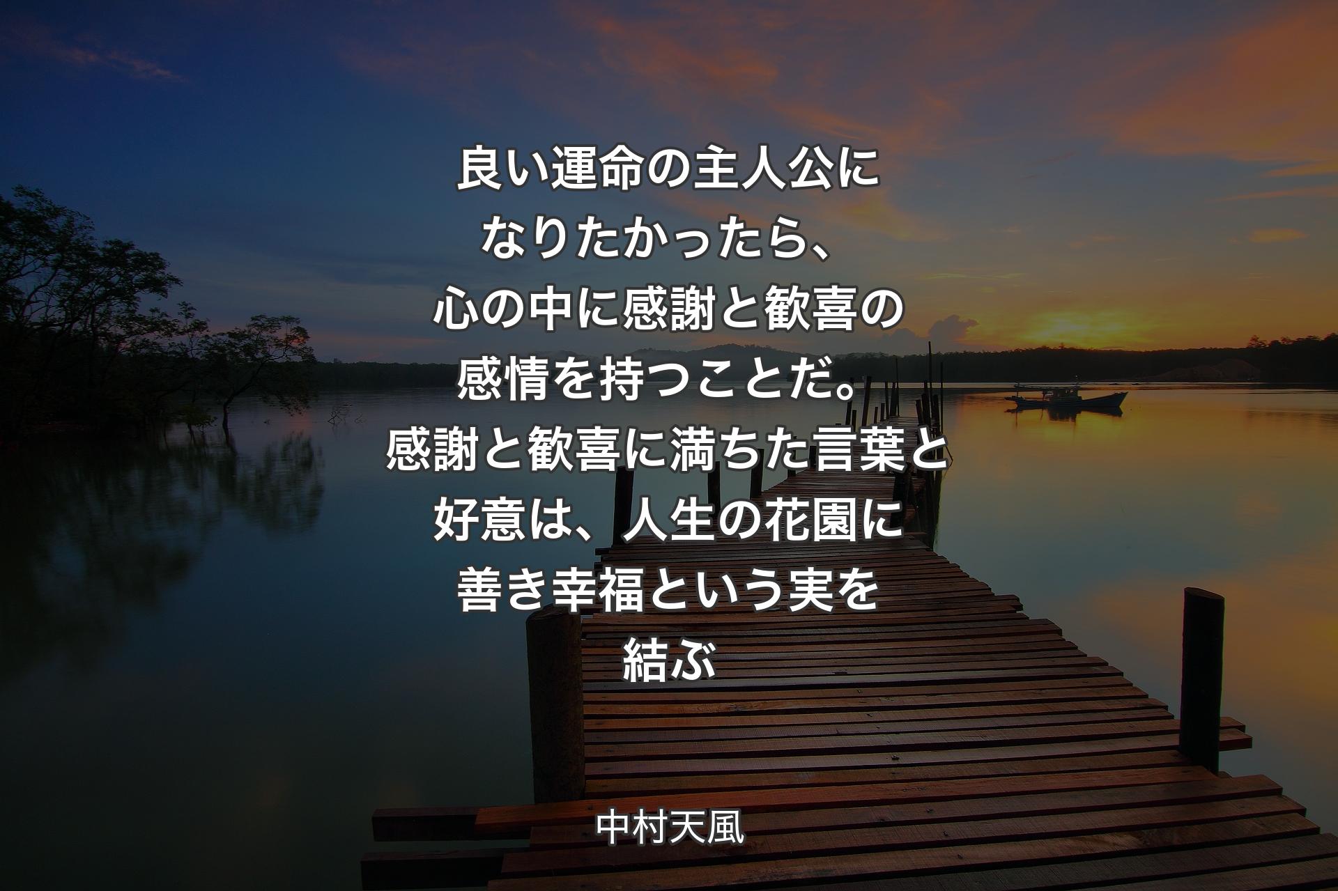 良い運命の主人公になりたかったら、心の中に感謝と歓喜の感情を持つことだ。感謝と歓喜に満ちた言葉と好意は、人生の花園に善き幸福という実を結ぶ - 中村天風