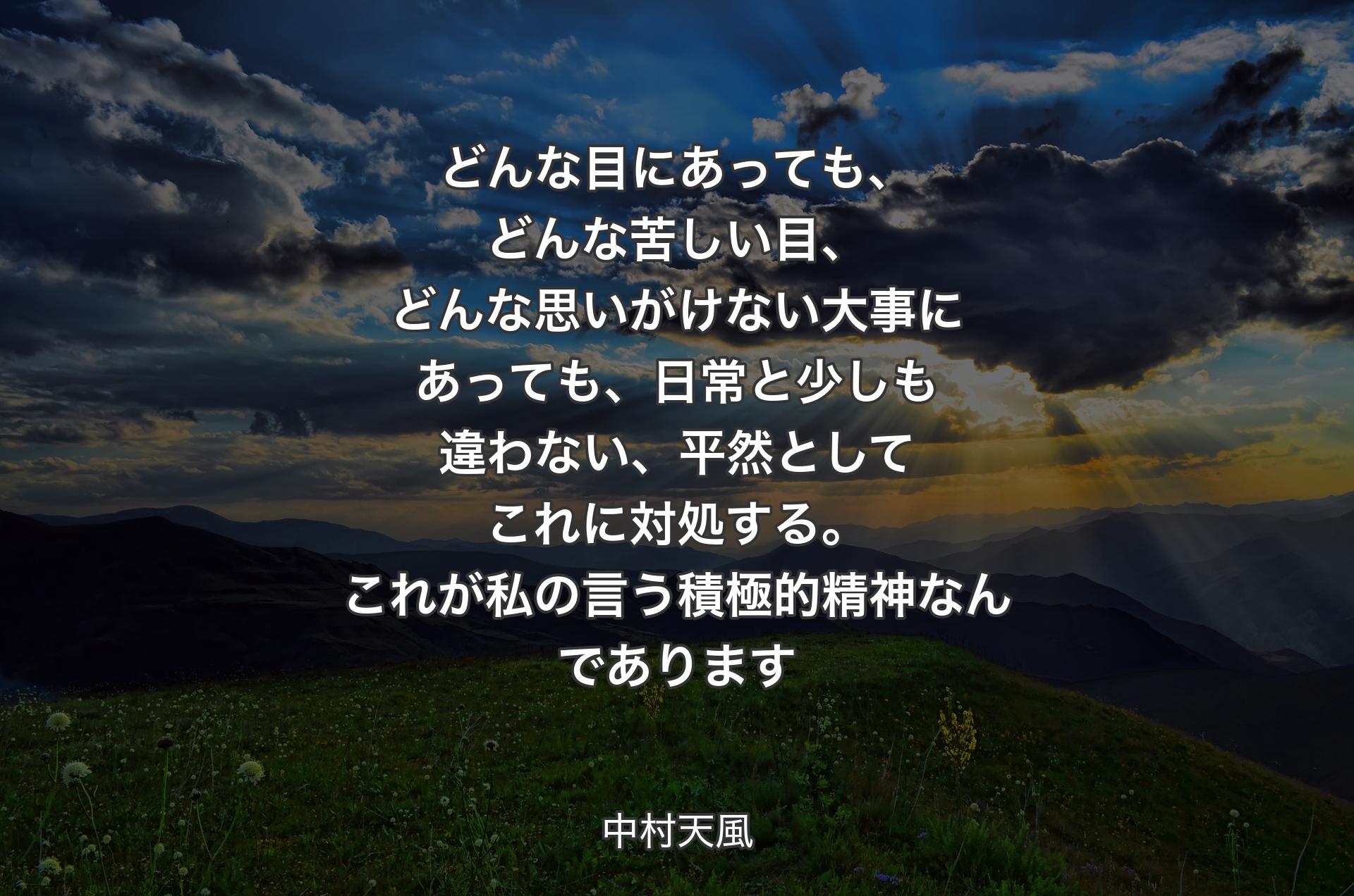 どんな目にあっても、どんな苦しい目、どんな思いがけない大事にあっても、日常と少しも違わない、平然としてこれに対処する。これが私の言う積極的精神なんであります - 中村天風