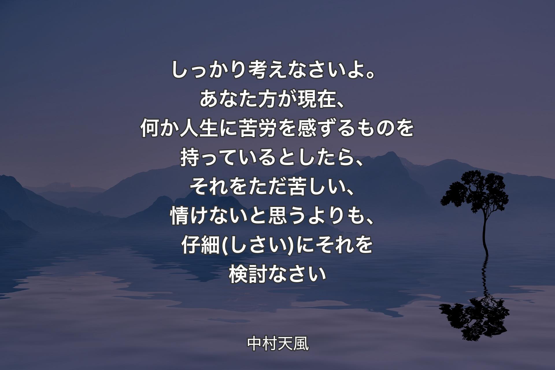 しっかり考えなさいよ。あなた方が現在、何か人生に苦労を感ずるものを持っているとしたら、それをただ苦しい、情けないと思うよりも、仔細(しさい)にそれを検討なさい - 中村天風