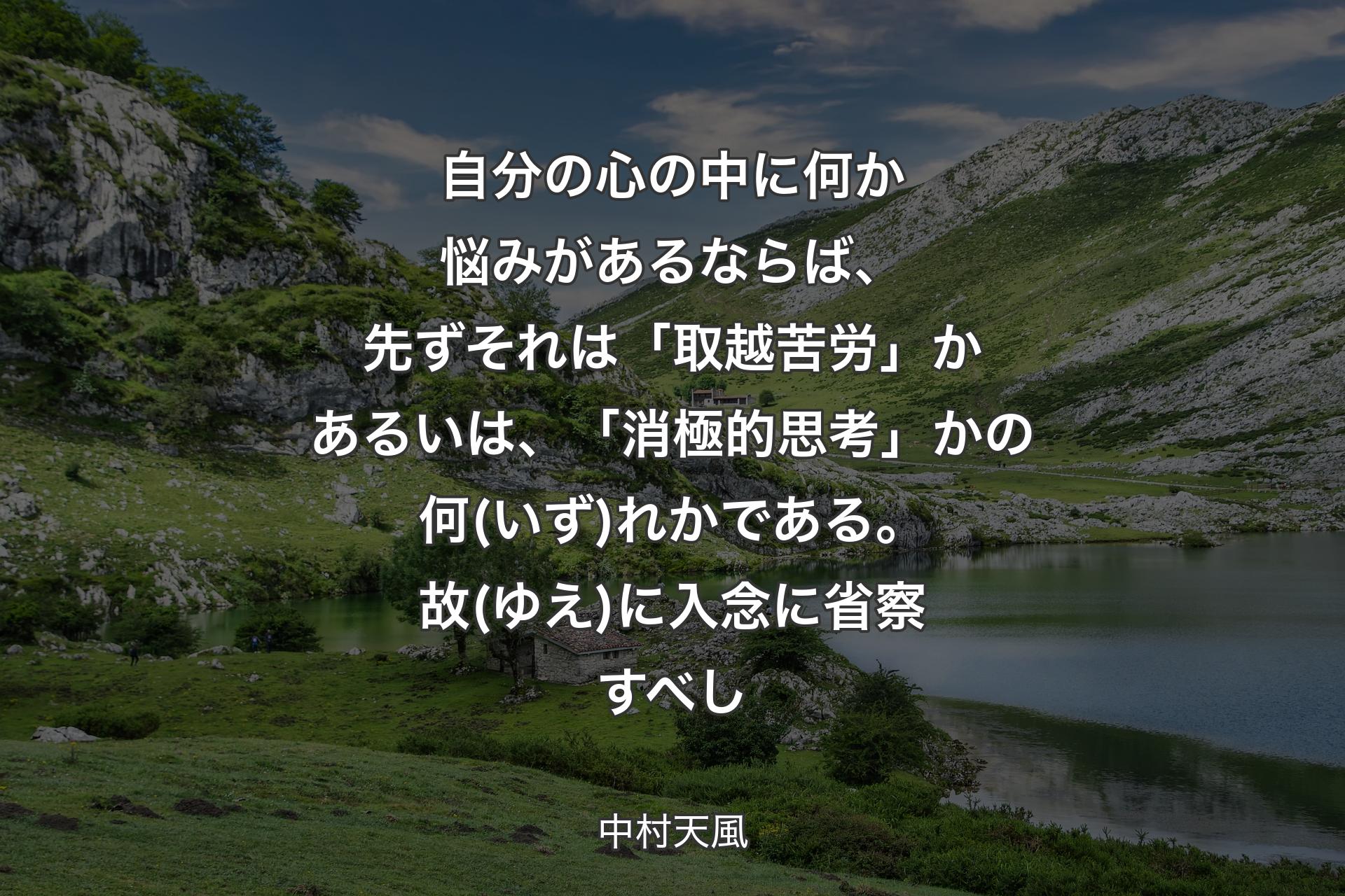 【背景1】自分の心の中に何か悩みがあるならば、先ずそれは「取越苦労」かあるいは、「消極的思考」かの何(いず)れかである。故(ゆえ)に入念に省察すべし - 中村天風