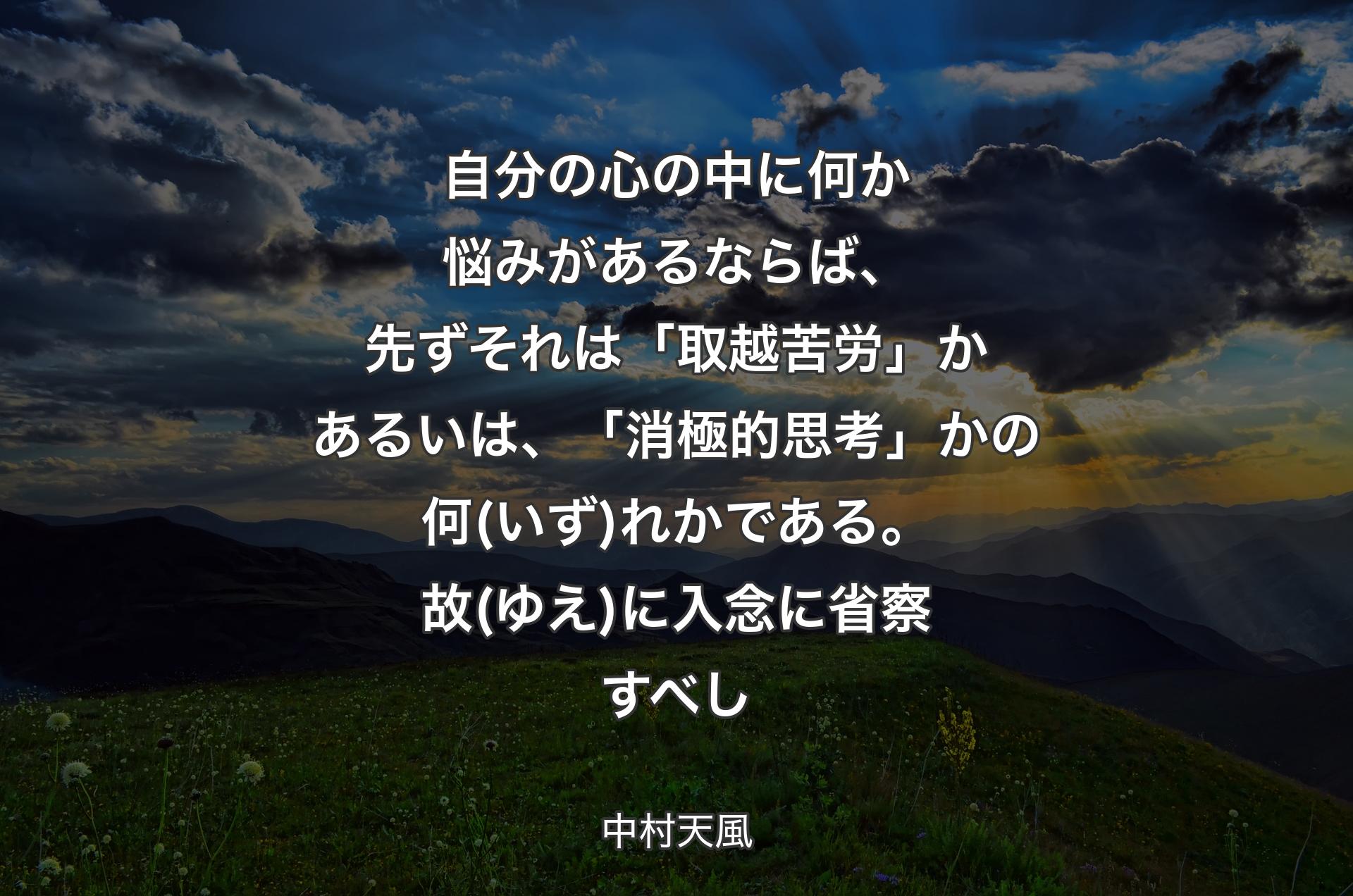 自分の心の中に何か悩みがあるならば、先ずそれは「取越苦労」かあるいは、「消極的思考」かの何(いず)れかである。故(ゆえ)に入念に省察すべし - 中村天風