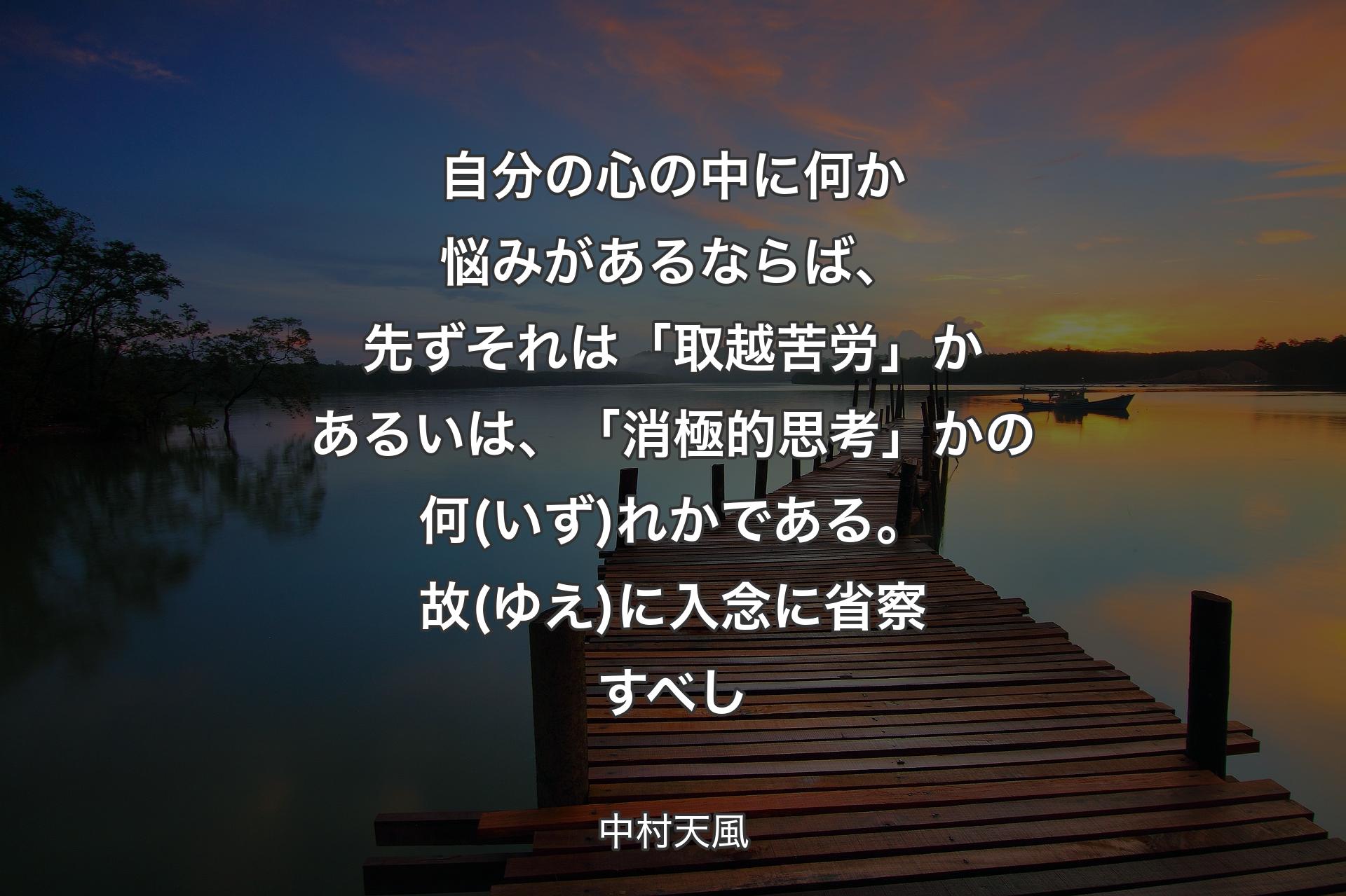 自分の心の中に何か悩みがあるならば、先ずそれは「取越苦労」かあるいは、「消極的思考」かの何(いず)れかである。故(ゆえ)に入念に省察すべし - 中村天風