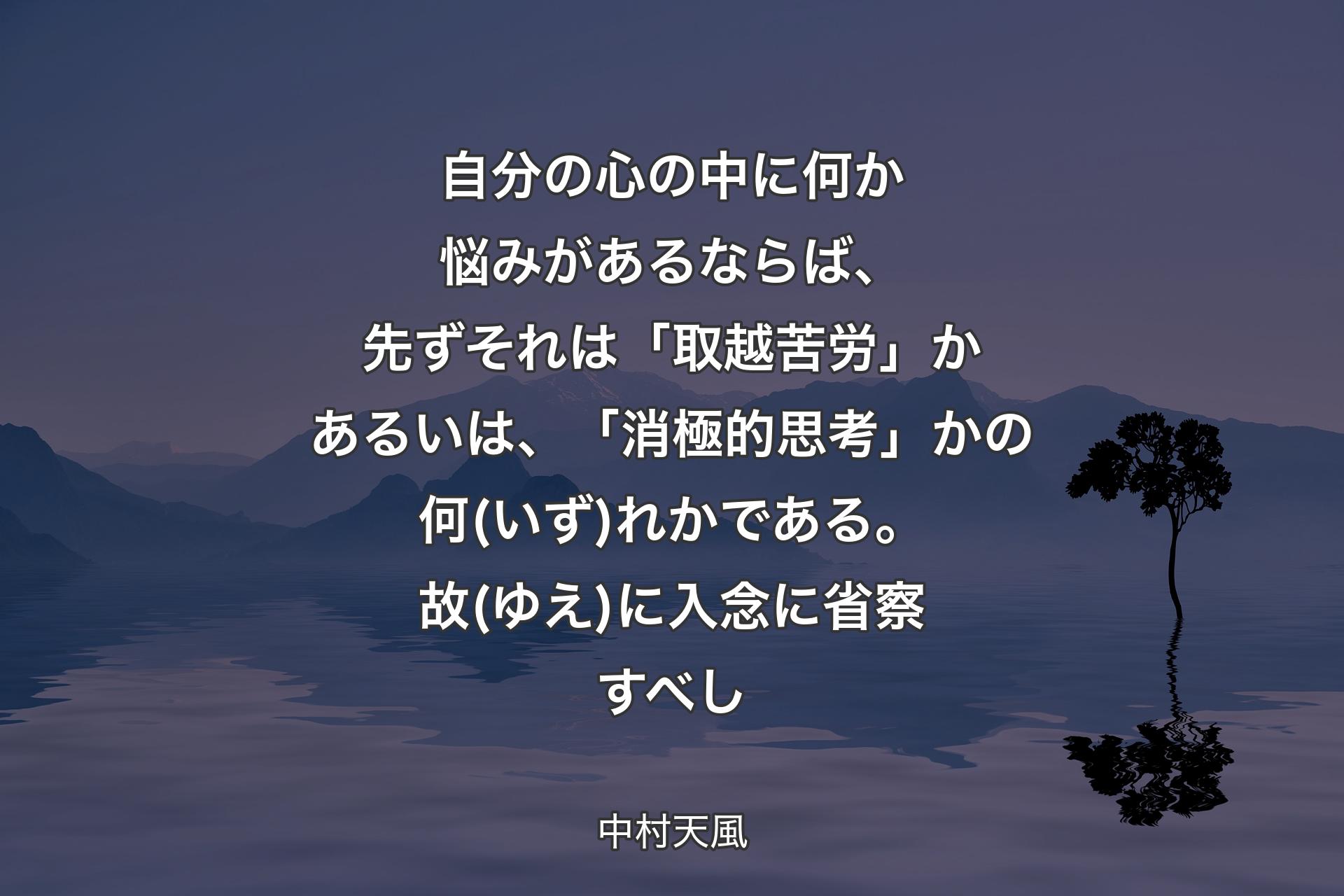 【背景4】自分の心の中に何か悩みがあるならば、先ずそれは「取越苦労」かあるいは、「消極的思考」かの何(いず)れかである。故(ゆえ)に入念に省察すべし - 中村天風