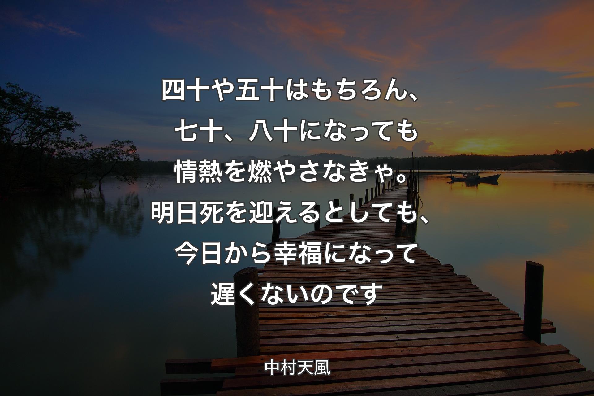 四十や五十はもちろん、七十、八十になっても情熱を燃やさなきゃ。明日死を迎えるとしても、今日から幸福になって遅くないのです - 中村天風