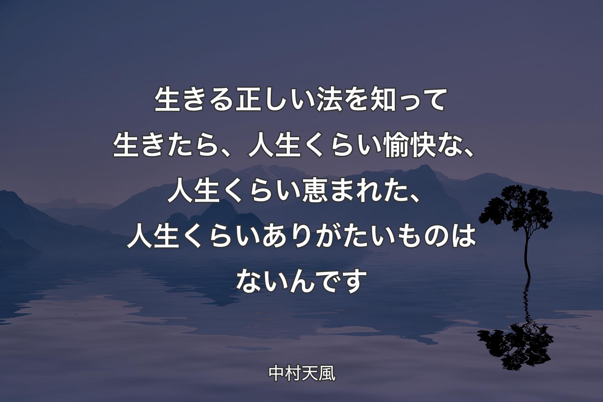 生きる正しい法を知って生きたら、人生くらい愉快な、人生くらい恵まれた、人生くらいありがたいものはないんです - 中村天風