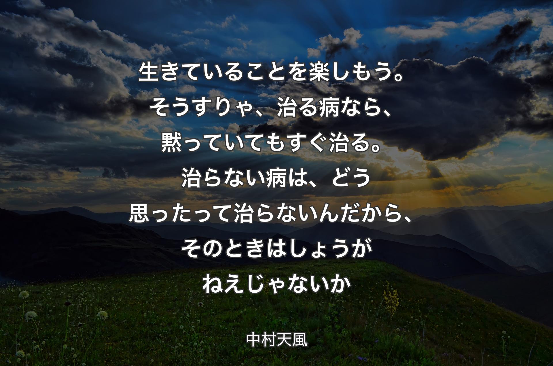 生きていることを楽しもう。そうすりゃ、治る病なら、黙っていてもすぐ治る。治らない病は、どう思ったって治らないんだから、そのときはしょうがねえじゃないか - 中村天風