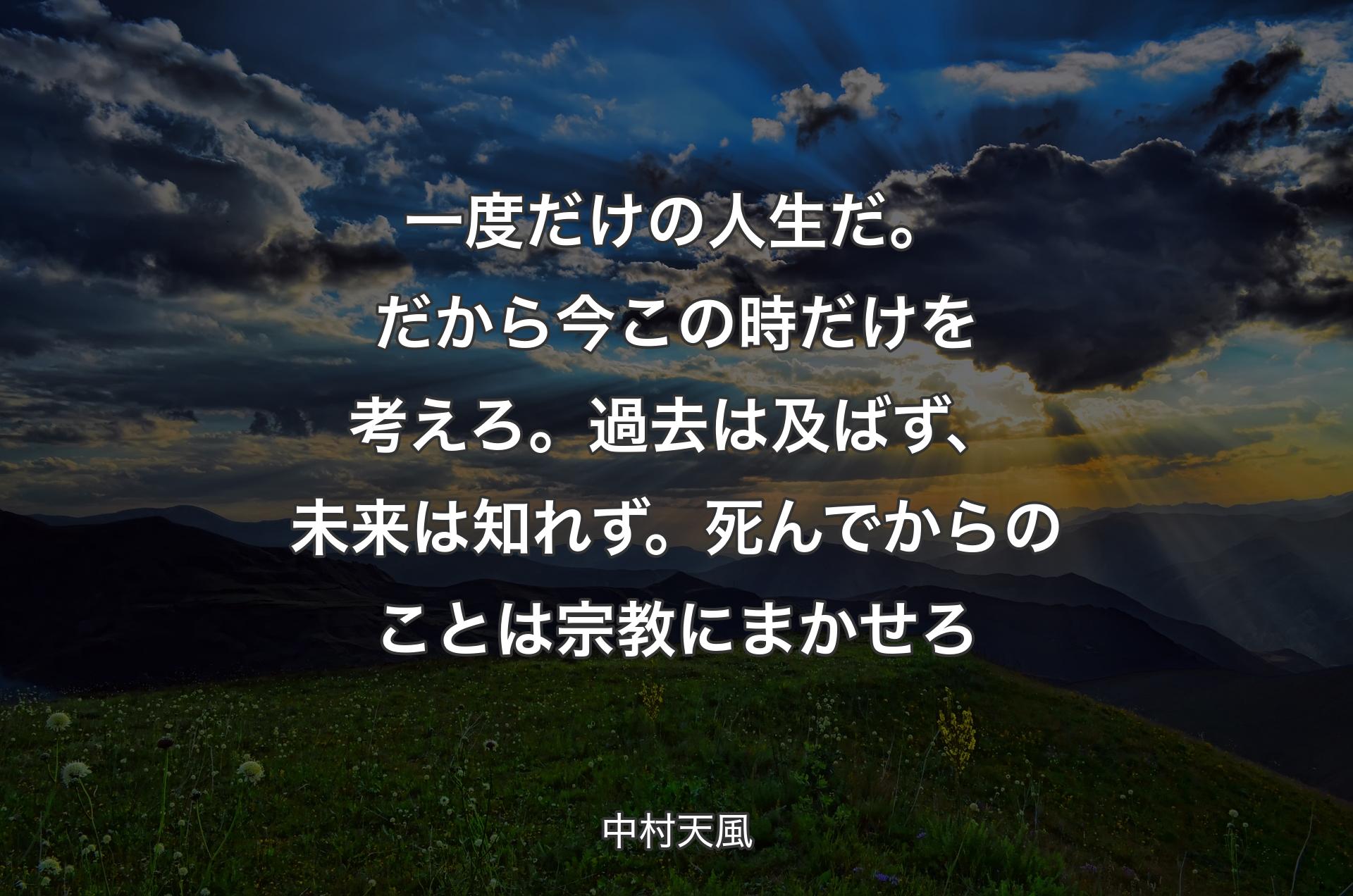 一度だけの人生だ。だから今この時だけを考えろ。過去は及ばず、未来は知れず。死んでからのことは宗教にまかせろ - 中村天風