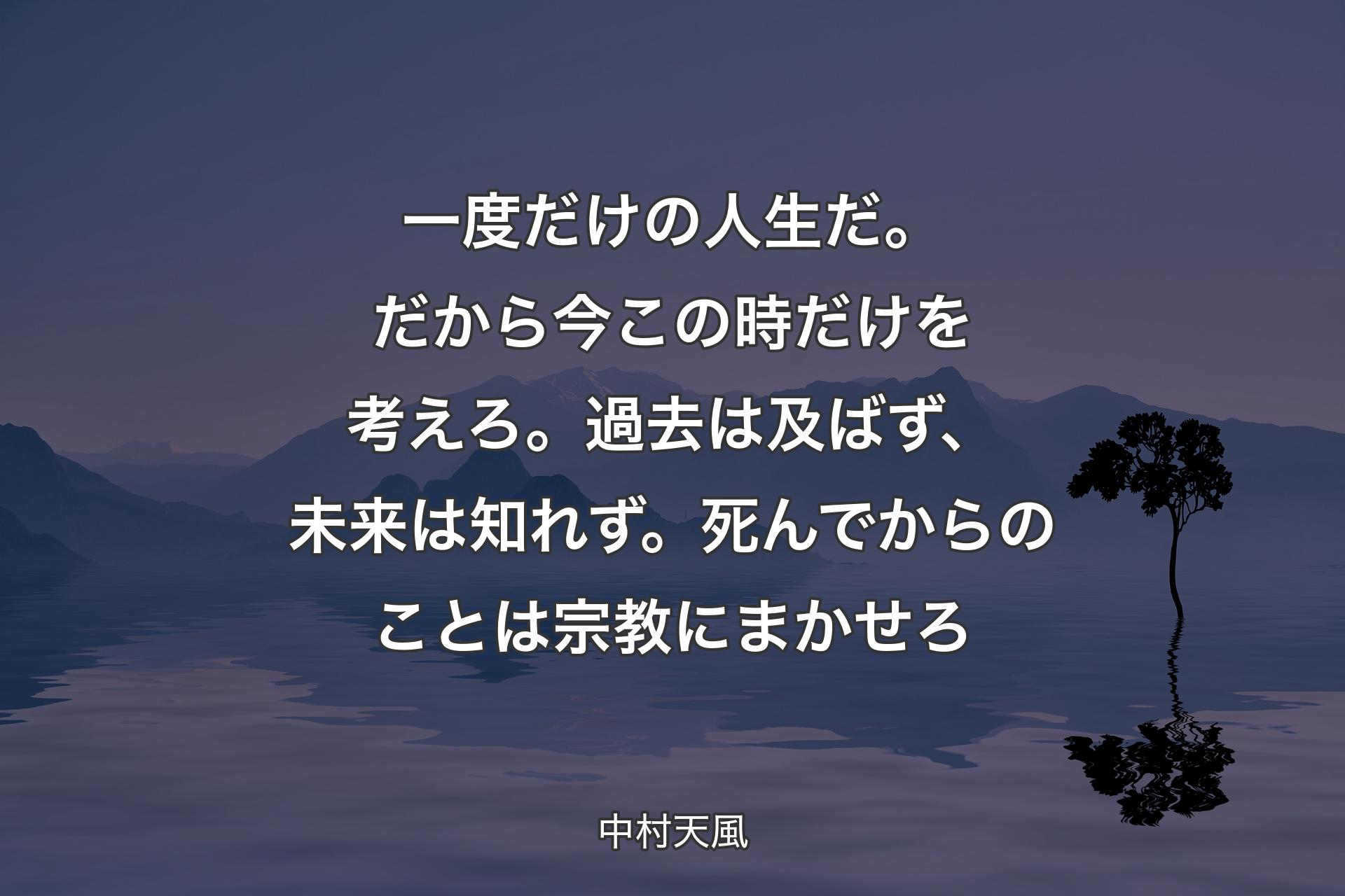 【背景4】一度だけの人生だ。だから今この時だけを考えろ。過去は及ばず、未来は知れず。死んでからのことは宗教にまかせろ - 中村天風