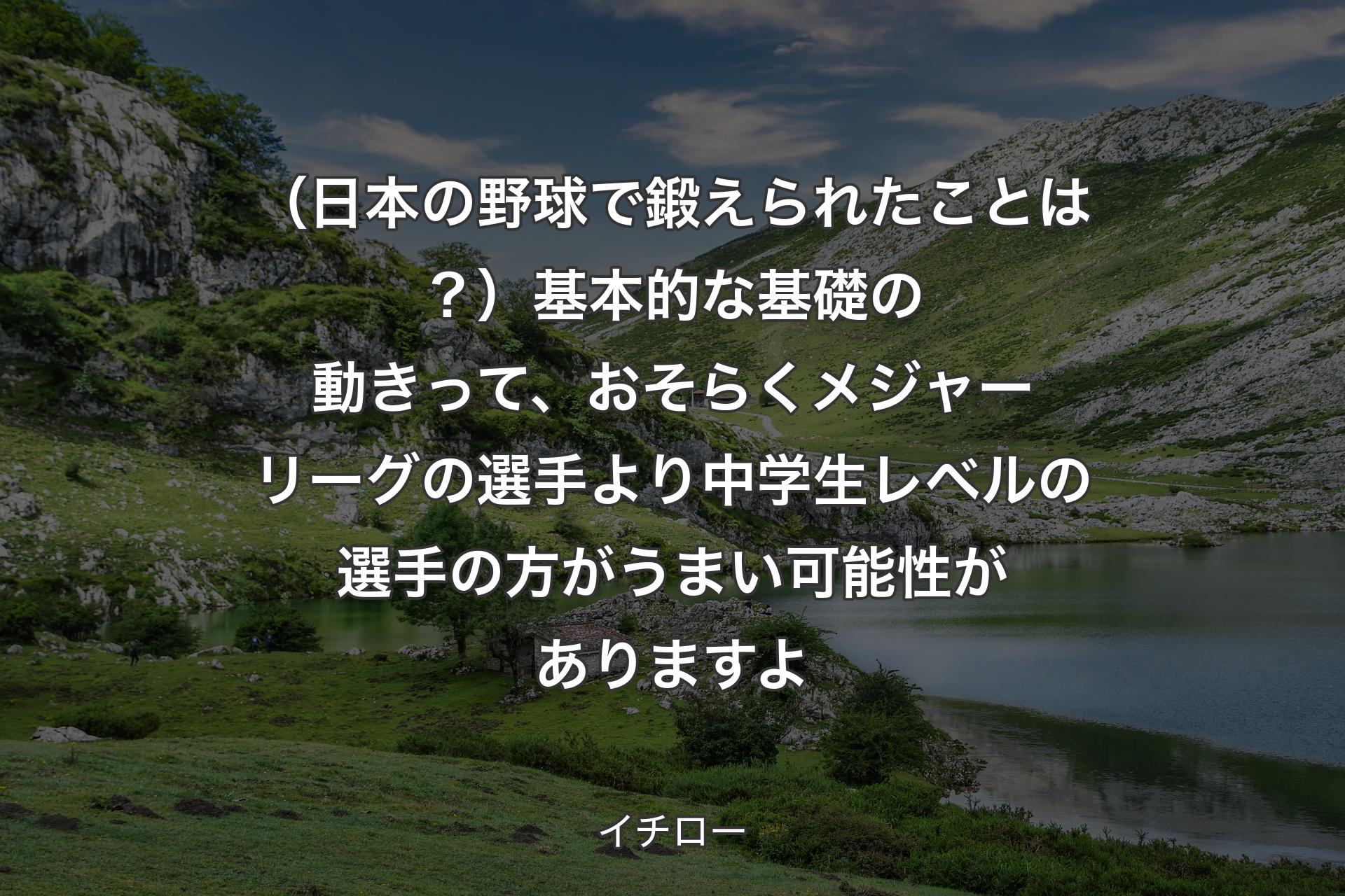 （日本の野球で鍛えられたことは？）基本的な基礎の動きって、おそらくメジャーリーグの選手より中学生レベルの選手の方がうまい可能性がありますよ - イチロー