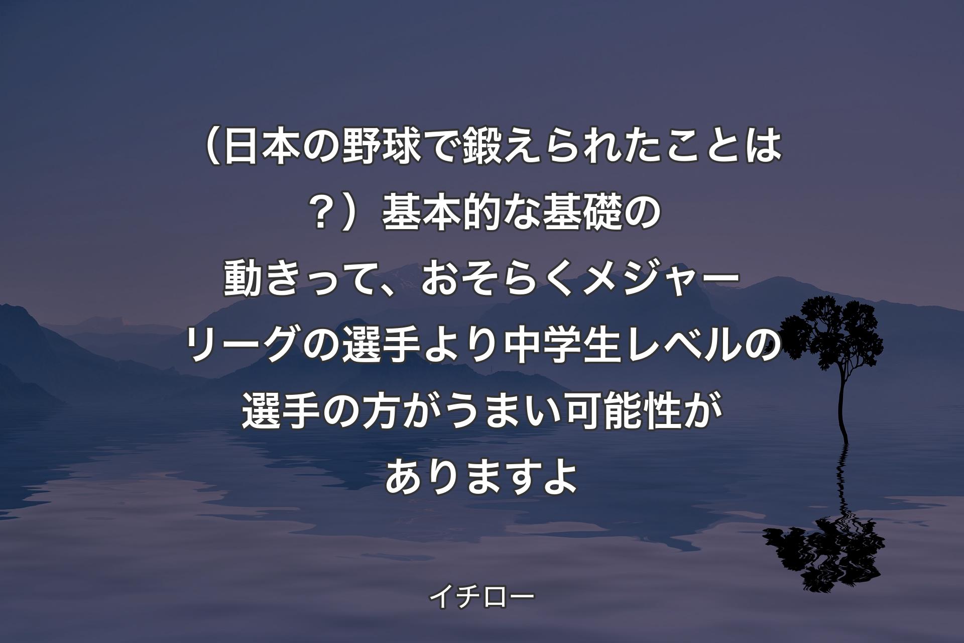 （日本の野球で鍛えられたことは？）基本的な基礎の動きって、おそらくメジャーリーグの選手より中学生レベルの選手の方がうまい可能性がありますよ - イチロー