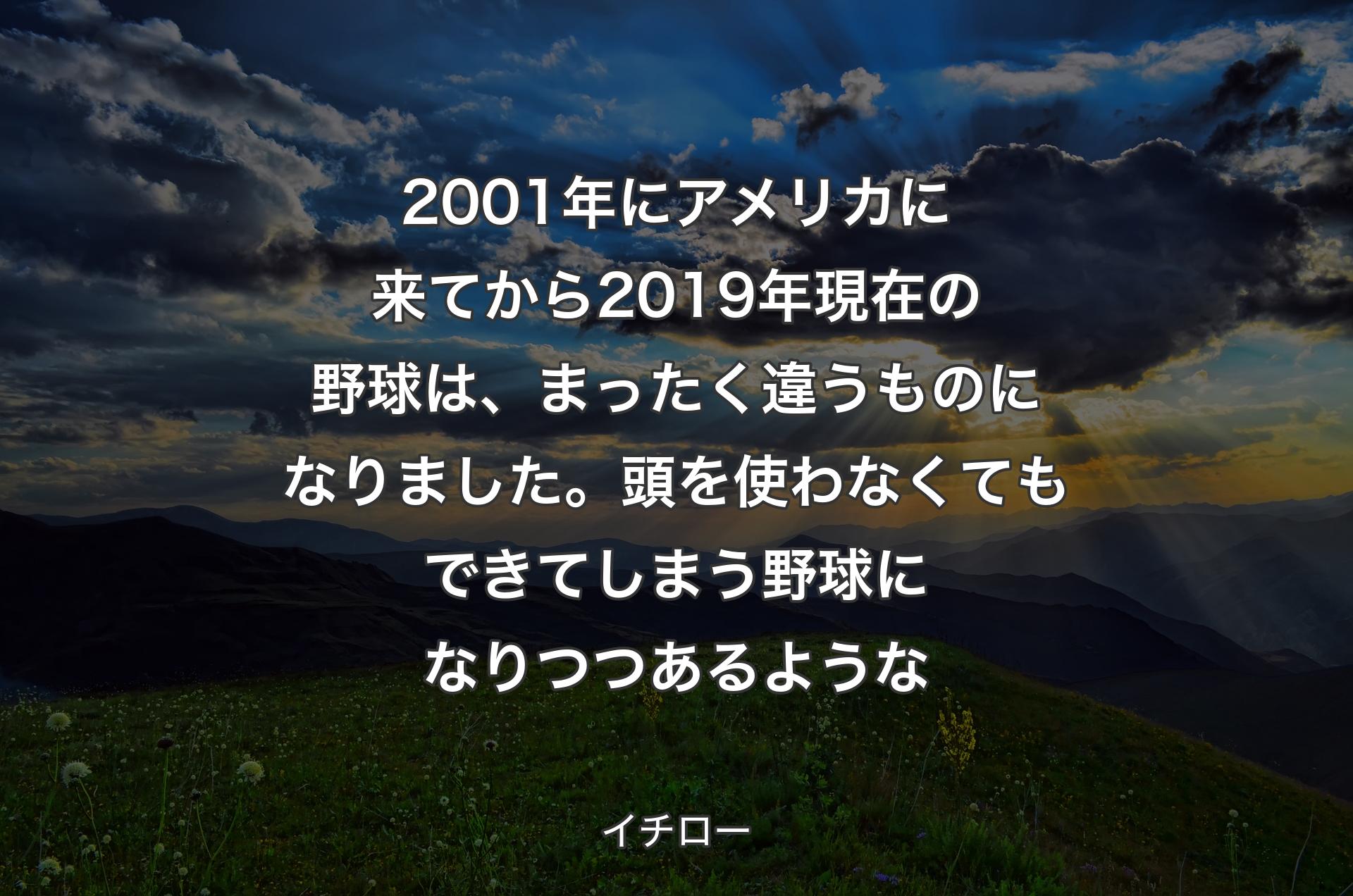 2001年にアメリカに来てから2019年現在の野球は、まったく違うものになりました。頭を使わなくてもできてしまう野球になりつつあるような - イチロー