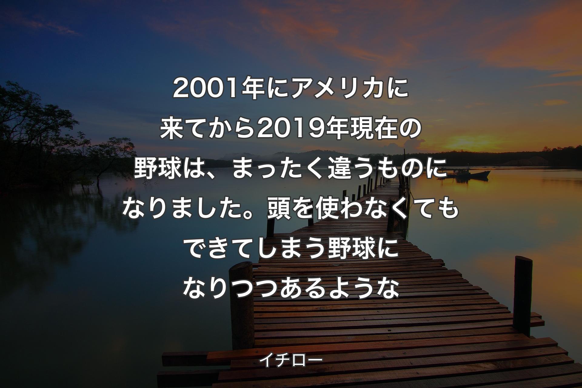 2001年にアメリカに来てから2019年現在の野球は、まったく違うものになりました。頭を使わなくてもできてしまう野球になりつつあるような - イチロー