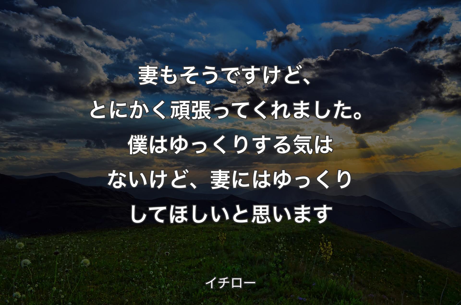 妻もそうですけど、とにかく頑張ってくれました。僕はゆっくりする気はないけど、妻にはゆっくりしてほしいと思います - イチロー