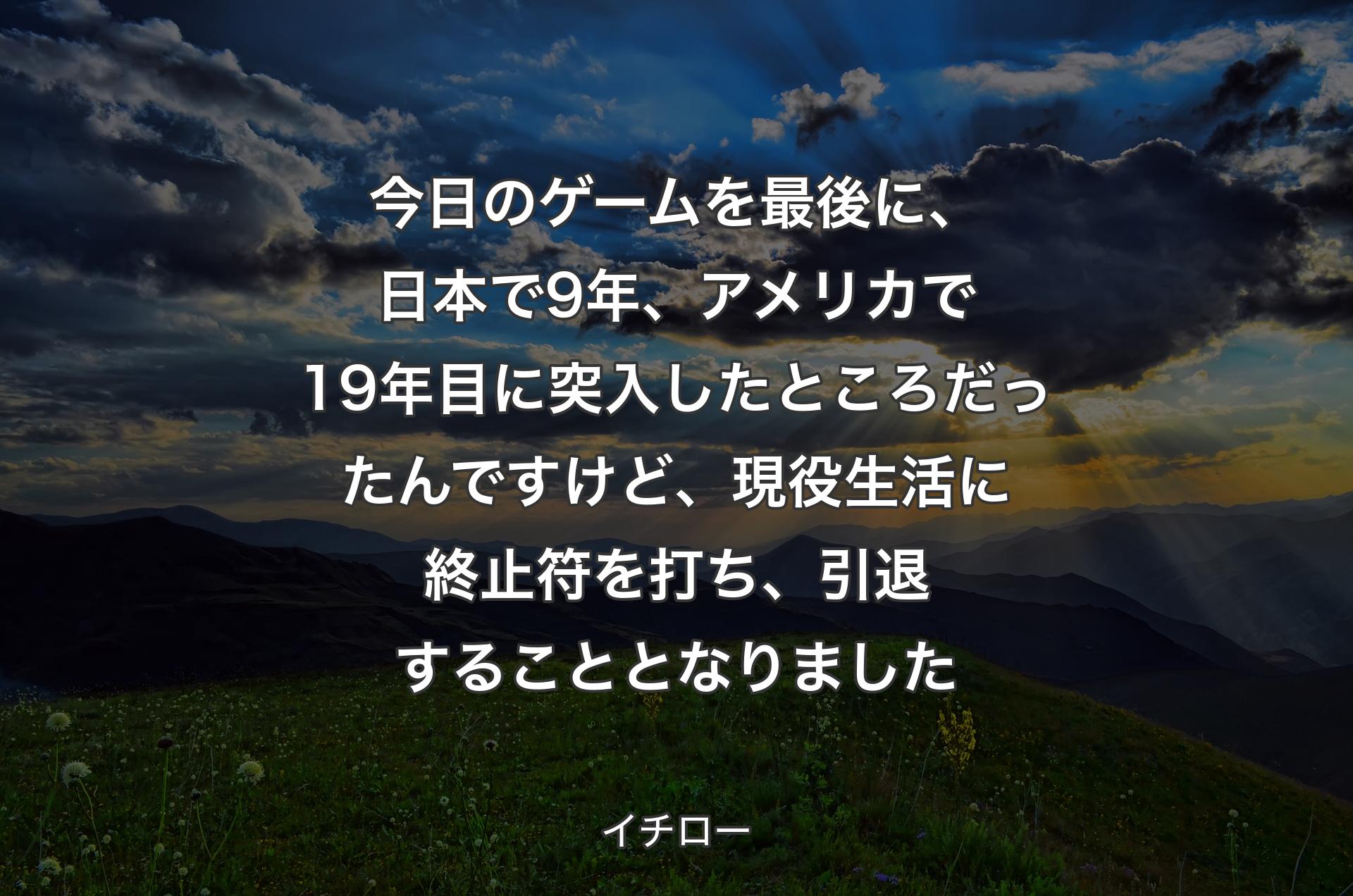 今日のゲームを最後に、日本で9年、アメリカで19年目に突入したところだったんですけど、現役生活に終止符を打ち、引退することとなりました - イチロー