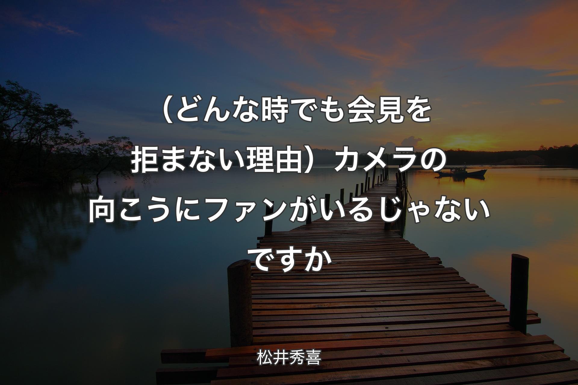 【背景3】（どんな時でも会見を拒まない理由）カメラの向こうにファンがいるじゃないですか - 松井秀喜