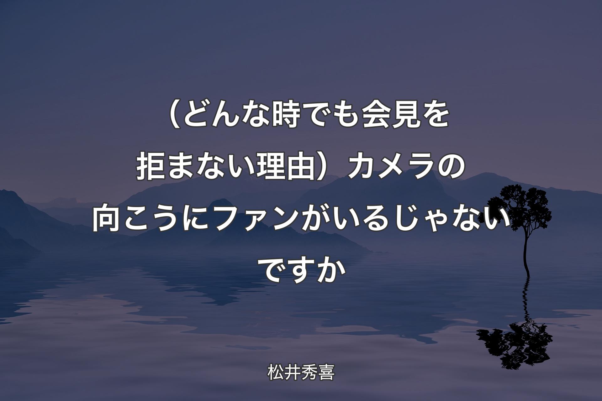 【背景4】（どんな時でも会見を拒まない理由）カメラの向こうにファンがいるじゃないですか - 松井秀喜