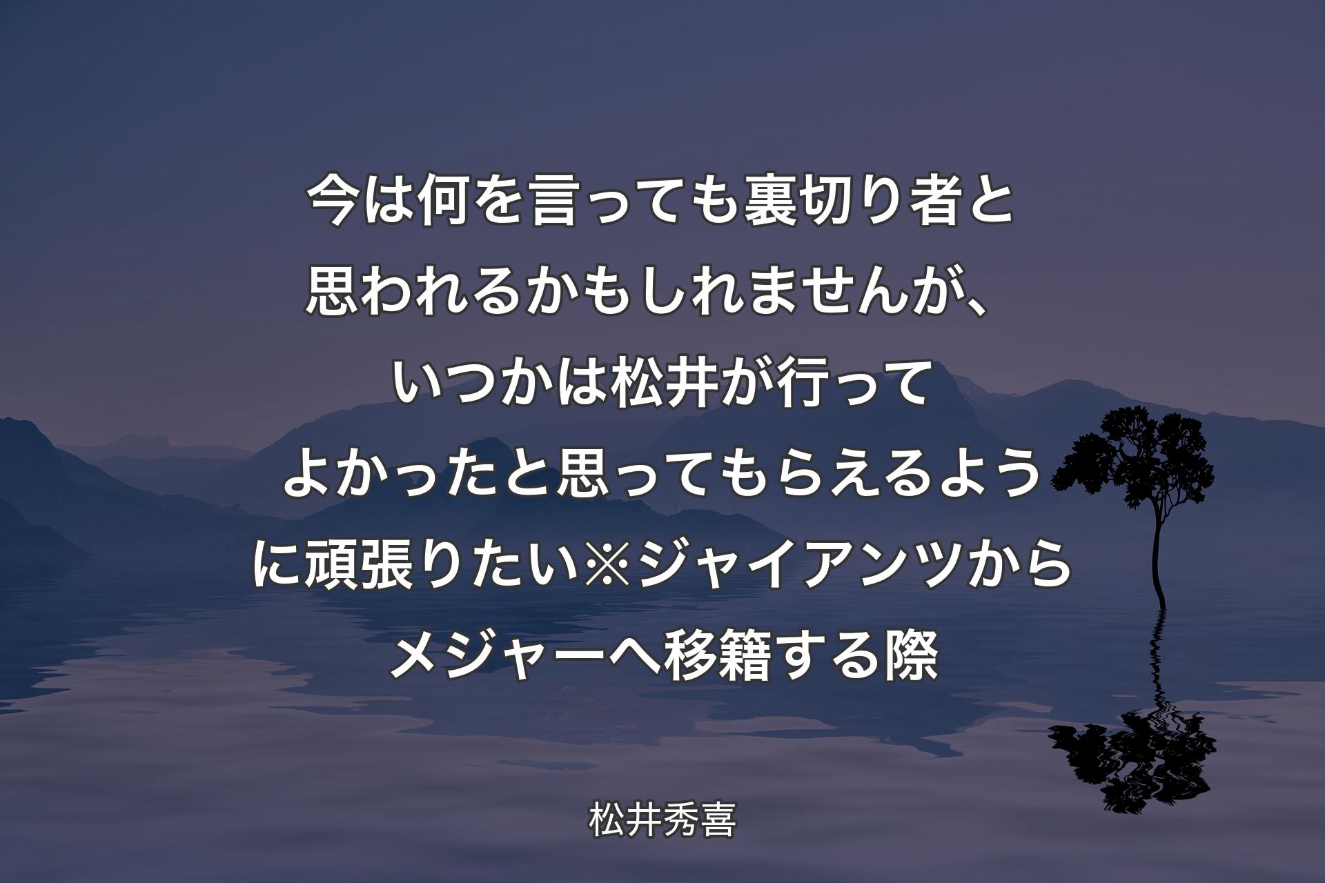 今は何を言っても裏切り者と思われるかもしれませんが、いつかは松井が行ってよかったと思ってもらえるように頑張りた��い※ジャイアンツからメジャーへ移籍する際 - 松井秀喜