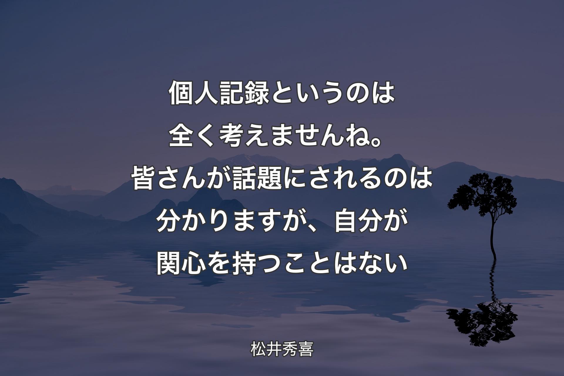 【背景4】個人記録というのは全く考えませんね。皆さんが話題にされるのは分かりますが、自分が関心を持つことはない - 松井秀喜