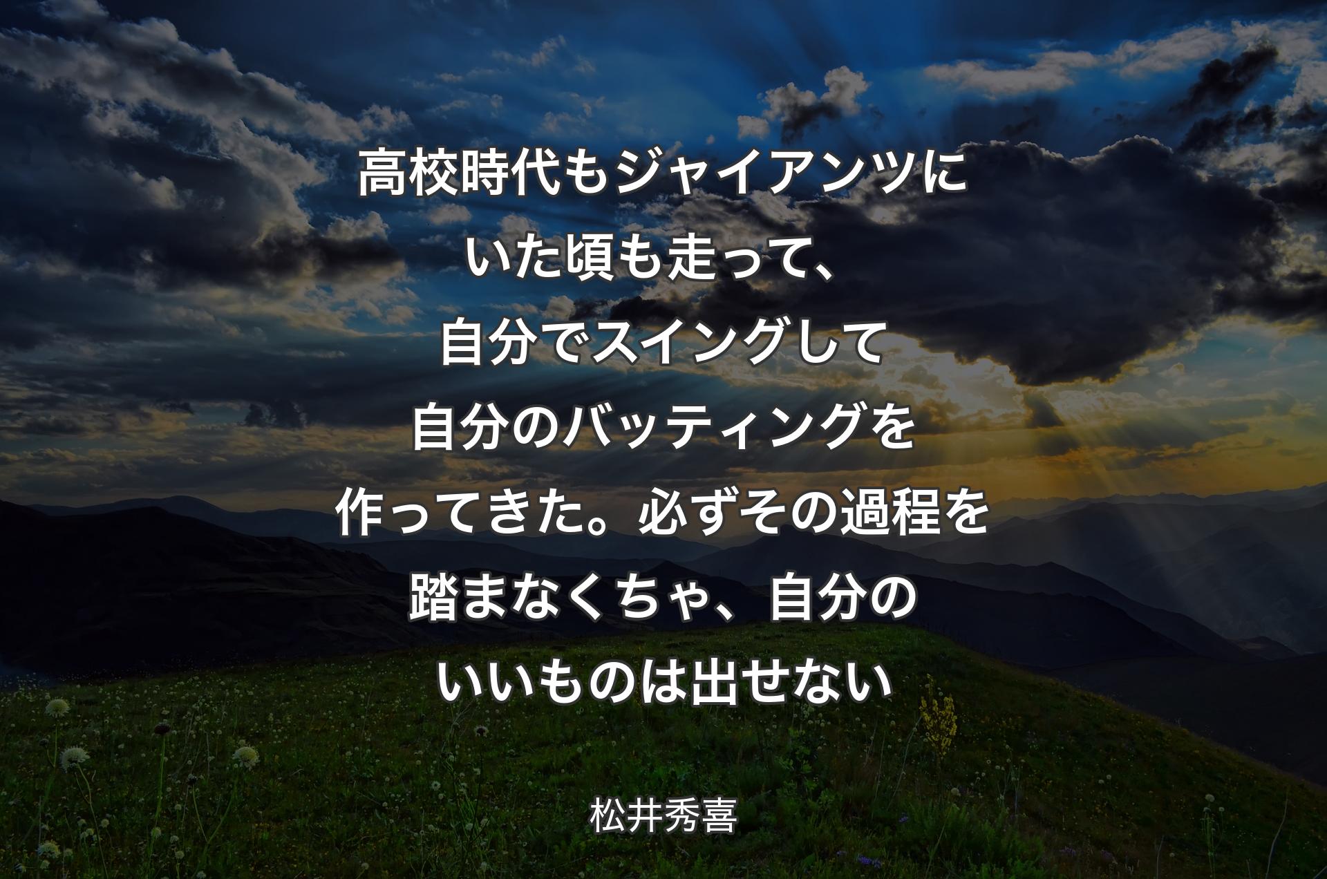 高校時代もジャイアンツにいた頃も走って、自分でスイングして自分のバッティングを作ってきた。必ずその過程を踏まなくちゃ、自分のいいものは出せない - 松井秀喜