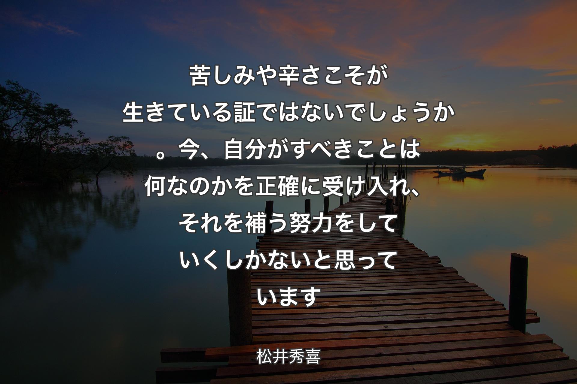 【背景3】苦しみや辛さこそが生きている証ではないでしょうか。今、自分がすべきことは何なのかを正確に受け入れ、それを補う努力をしていくしかないと思っています - 松井秀喜