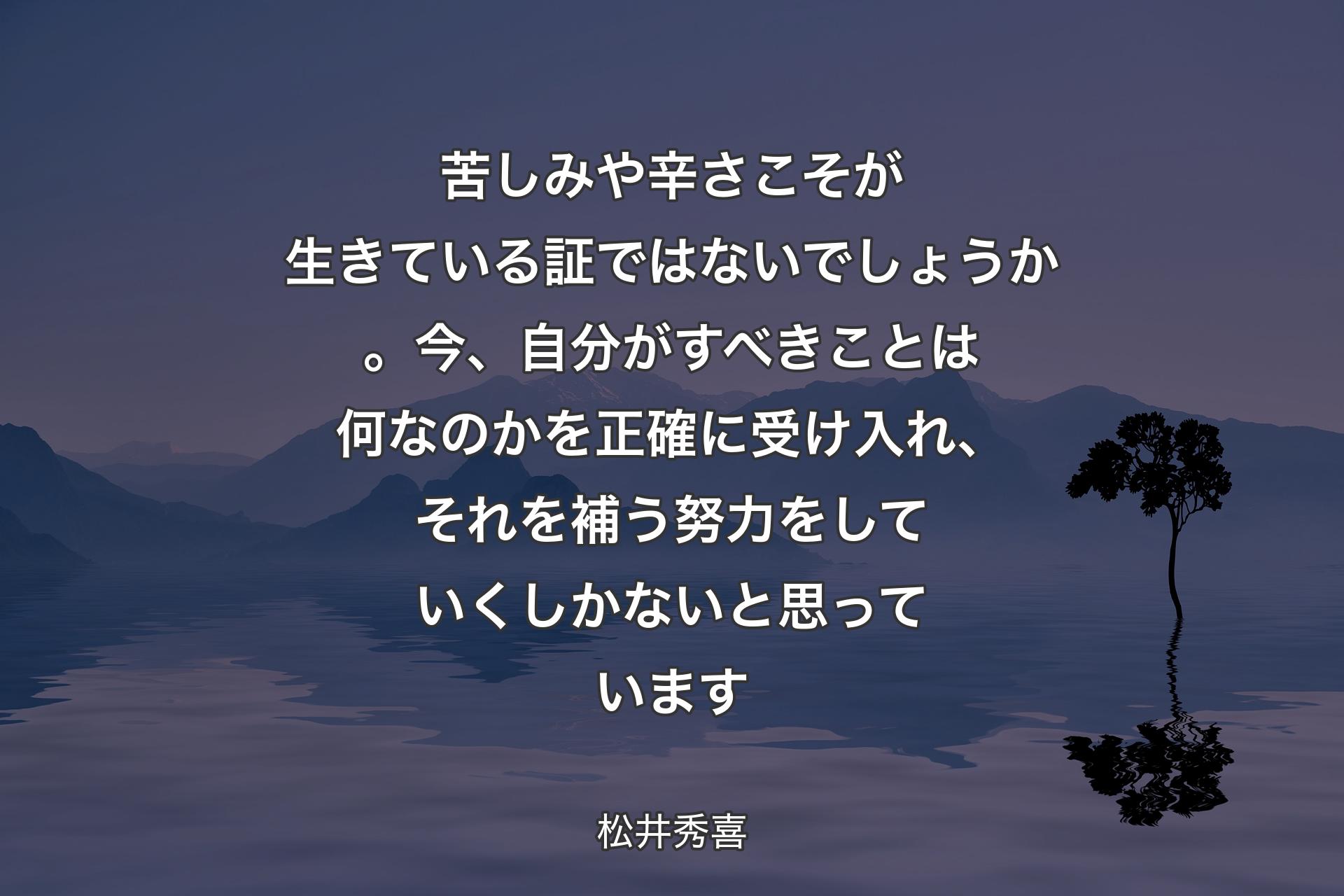 【背景4】苦しみや辛さこそが生きている証ではないでしょうか。今、自分がすべきことは何なのかを正確に受け入れ、それを補う努力をしていくしかないと思っています - 松井秀喜