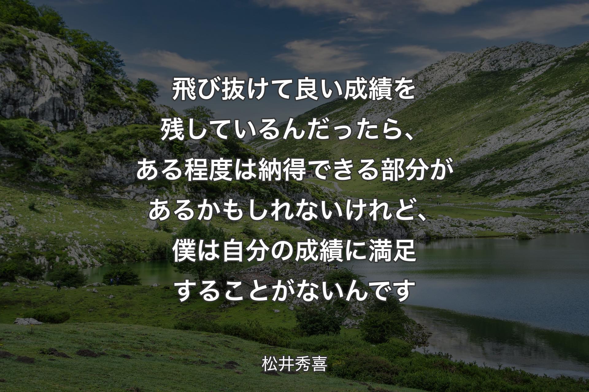 飛び抜けて良い成績を残しているんだったら、ある程度は納得できる部分があるかもしれないけれど、僕は自分の成績に満足することがないんです - 松井秀喜