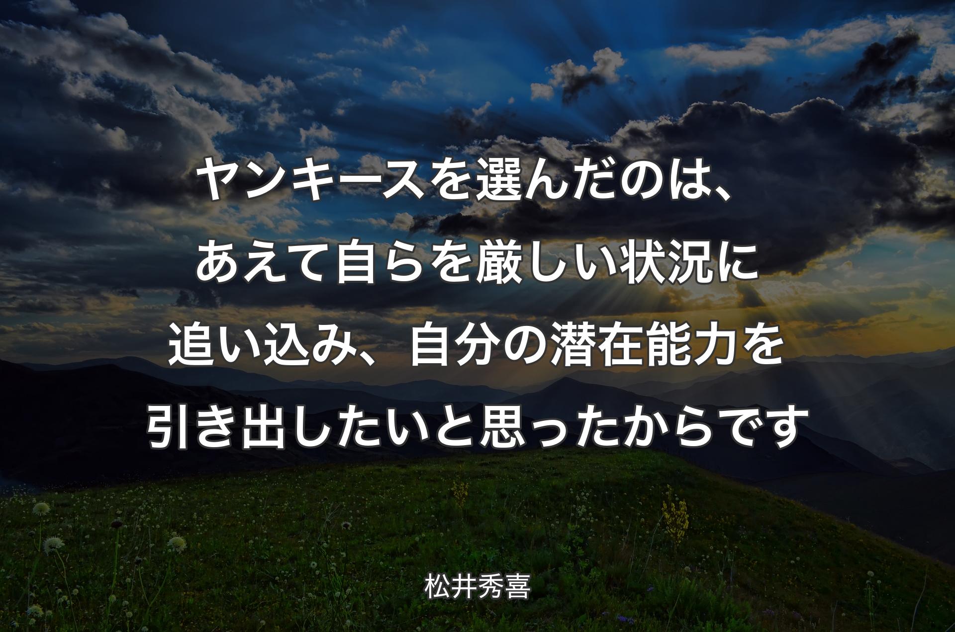 ヤンキースを選んだのは、あえて自らを厳しい状況に追い込み、自分の潜在能力を引き出したいと思ったからです - 松井秀喜