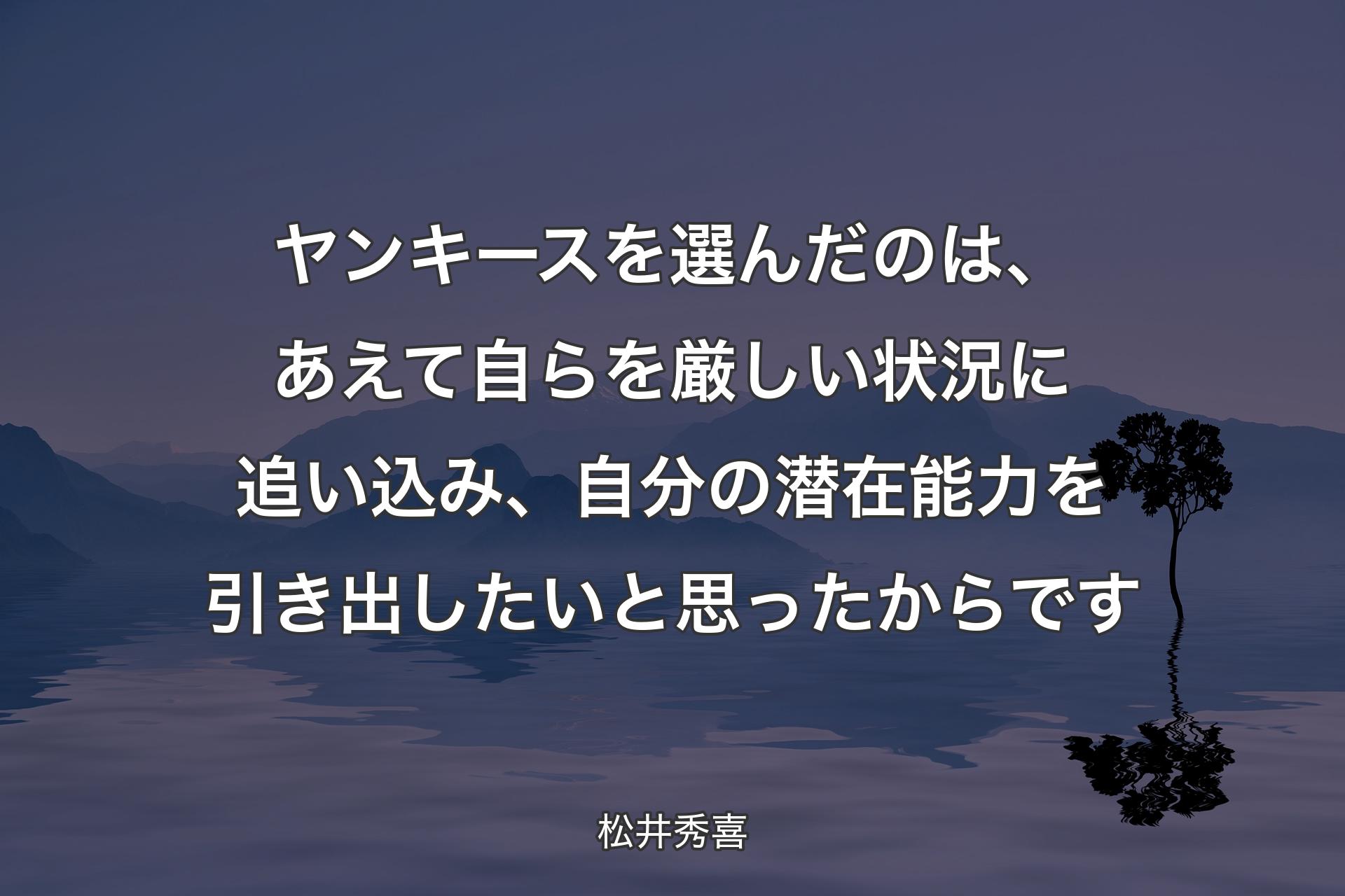 【背景4】ヤンキースを選んだのは、あえて自らを厳しい状況に追い込み、自分の潜在能力を引き出したいと思ったからです - 松井秀喜