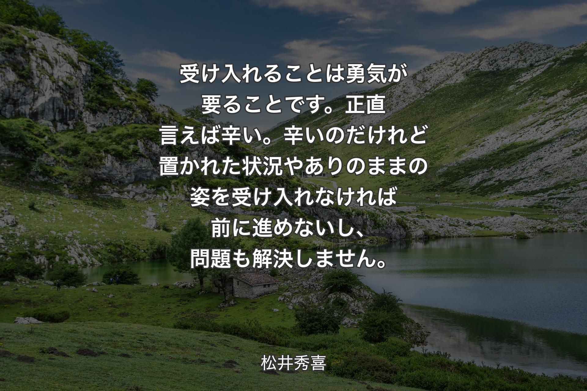 【背景1】受け入れることは勇気が要ることです。正直言えば辛い。辛いのだけれど置かれた状況やありのままの姿を受け入れなければ前に進めないし、問題も解決しません。 - 松井秀喜