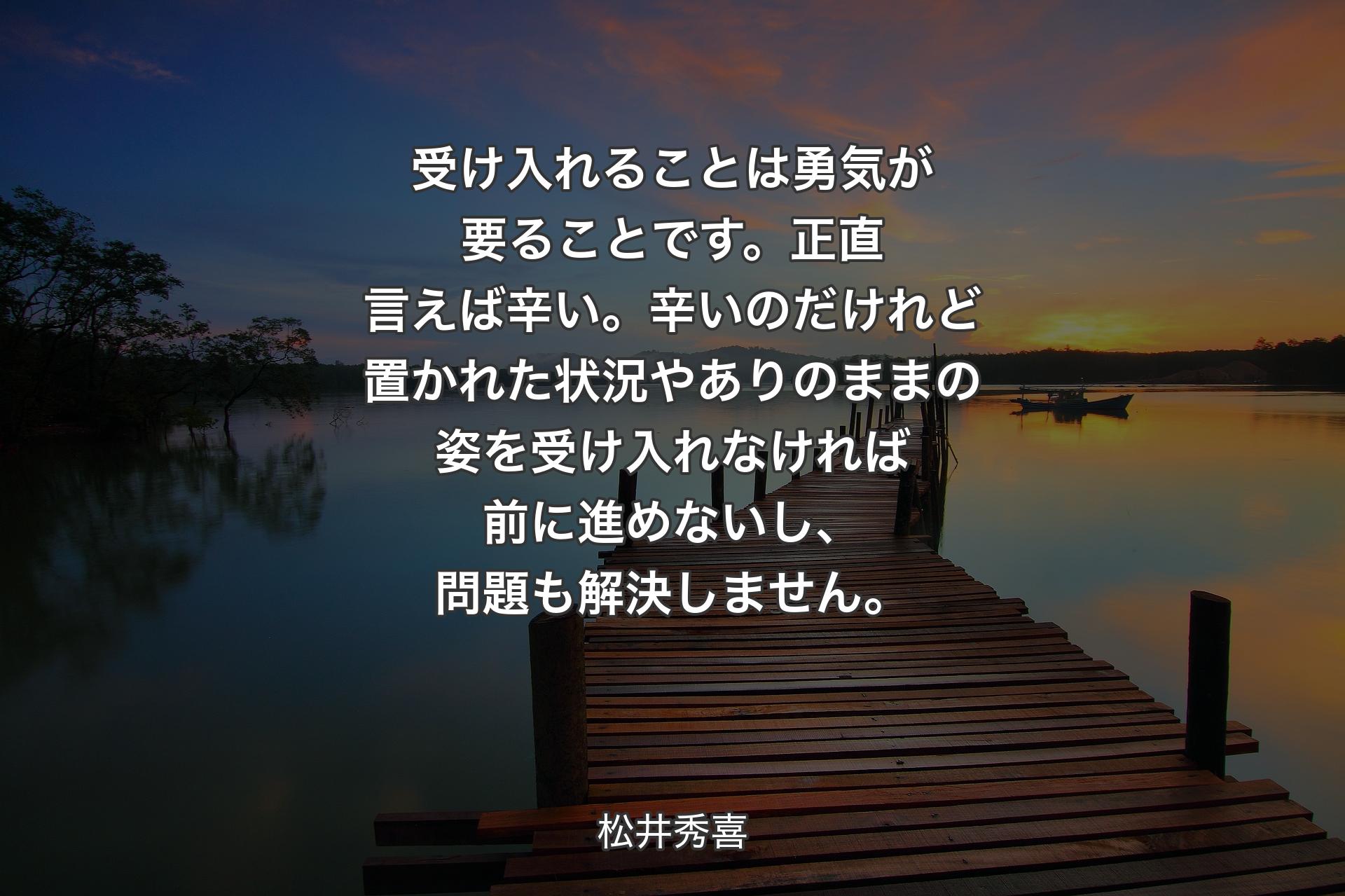 【背景3】受け入れることは勇気が要ることです。正直言えば辛い。辛いのだけれど置かれた状況やありのままの姿を受け入れなければ前に進めないし、問題も解決しません。 - 松井秀喜