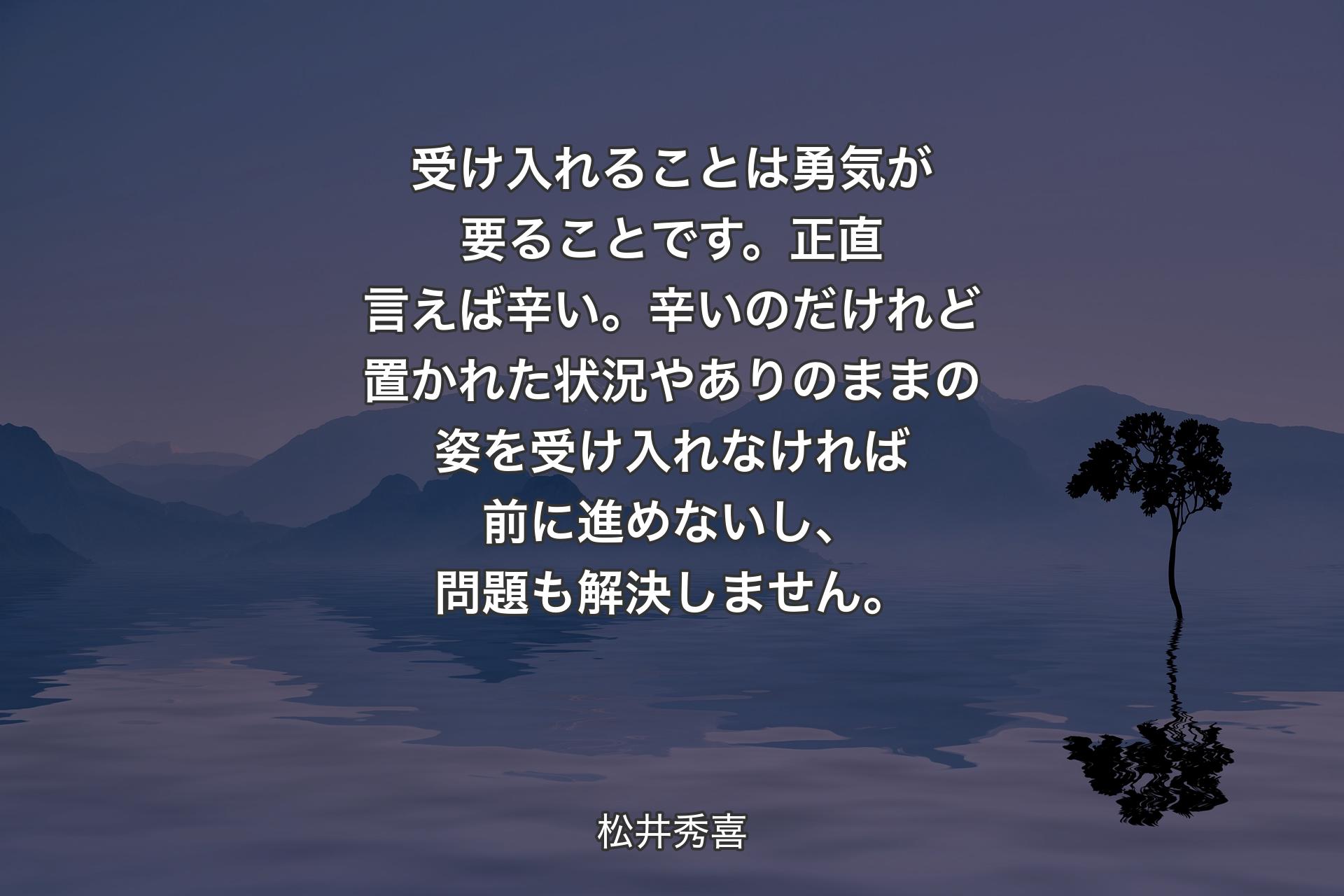 受け入れることは勇気が要ることです。正直言えば辛い。辛いのだけれど置かれた状況やありのままの姿を受け入れなければ前に進めないし、問題も解決しません。 - 松井秀喜