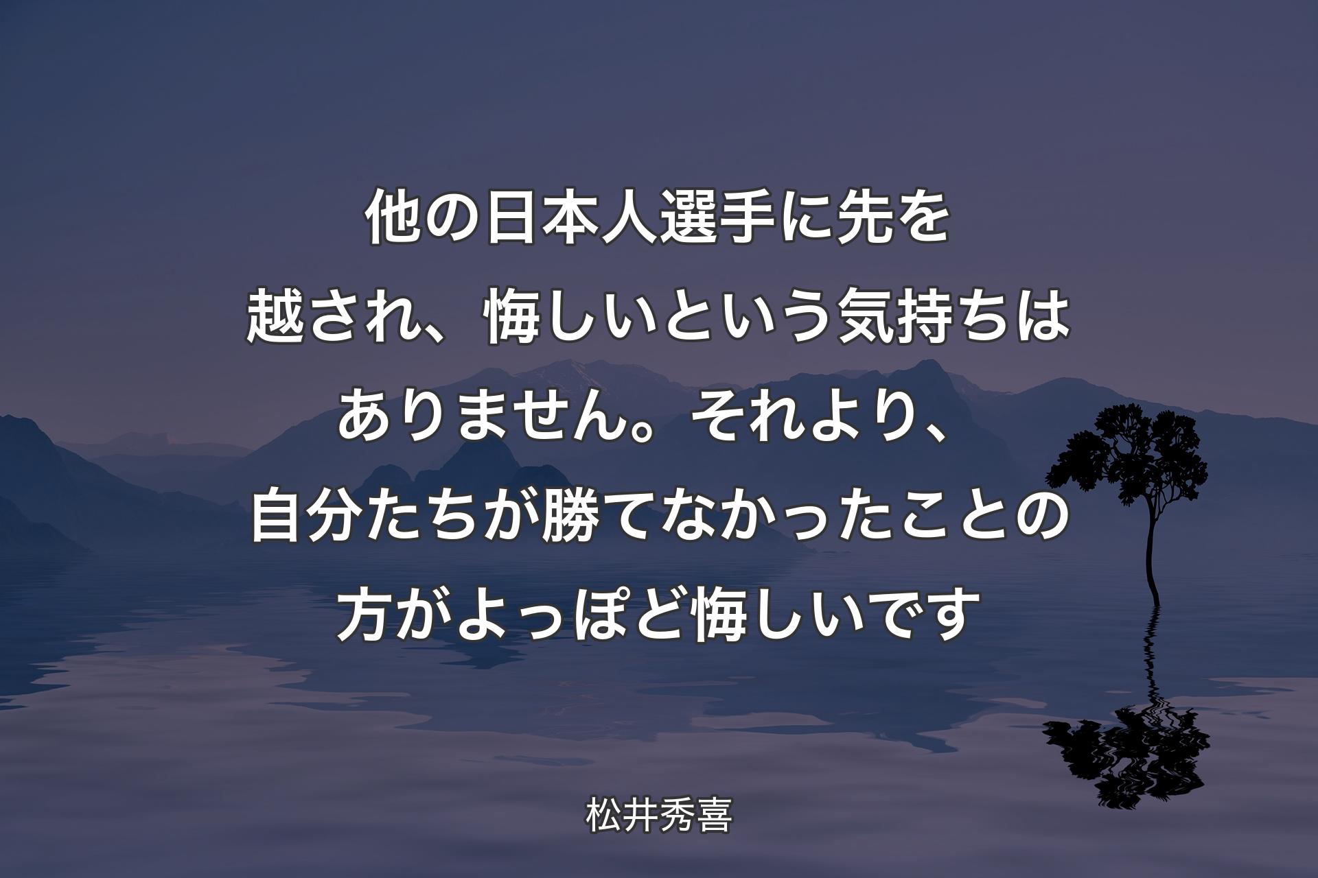 他の日本人選手に先を越され、悔しいという気持ちはありません。それより、自分たちが勝てなかったことの方がよっぽど悔しいです - 松井秀喜