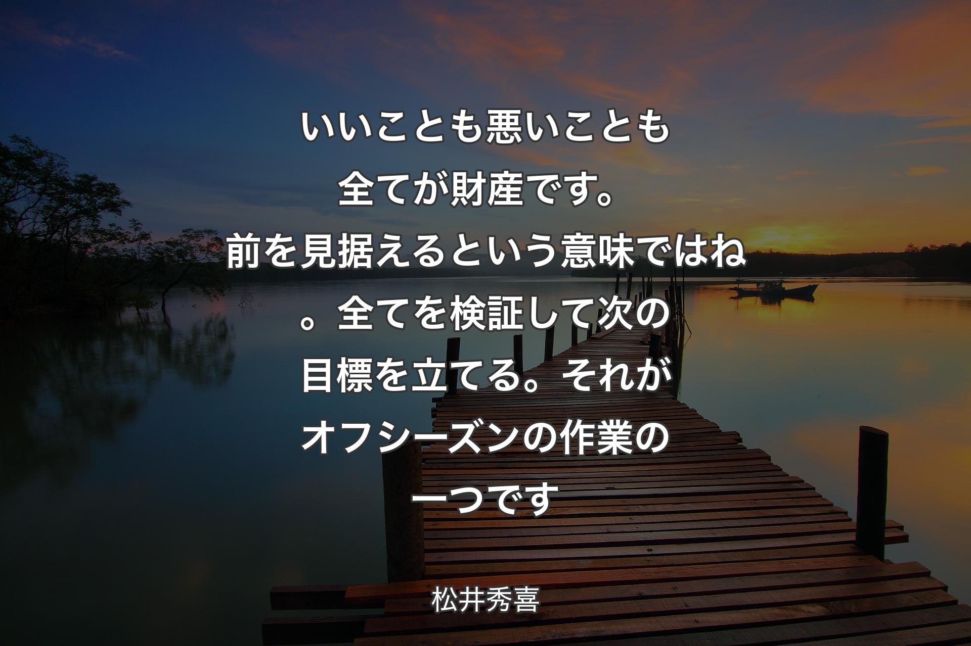 【背景3】いいことも悪いことも全てが財産です。前を見据えるという意味ではね。全てを検証して次の目標を立てる。それがオフシーズンの作業の一つです - 松井秀喜