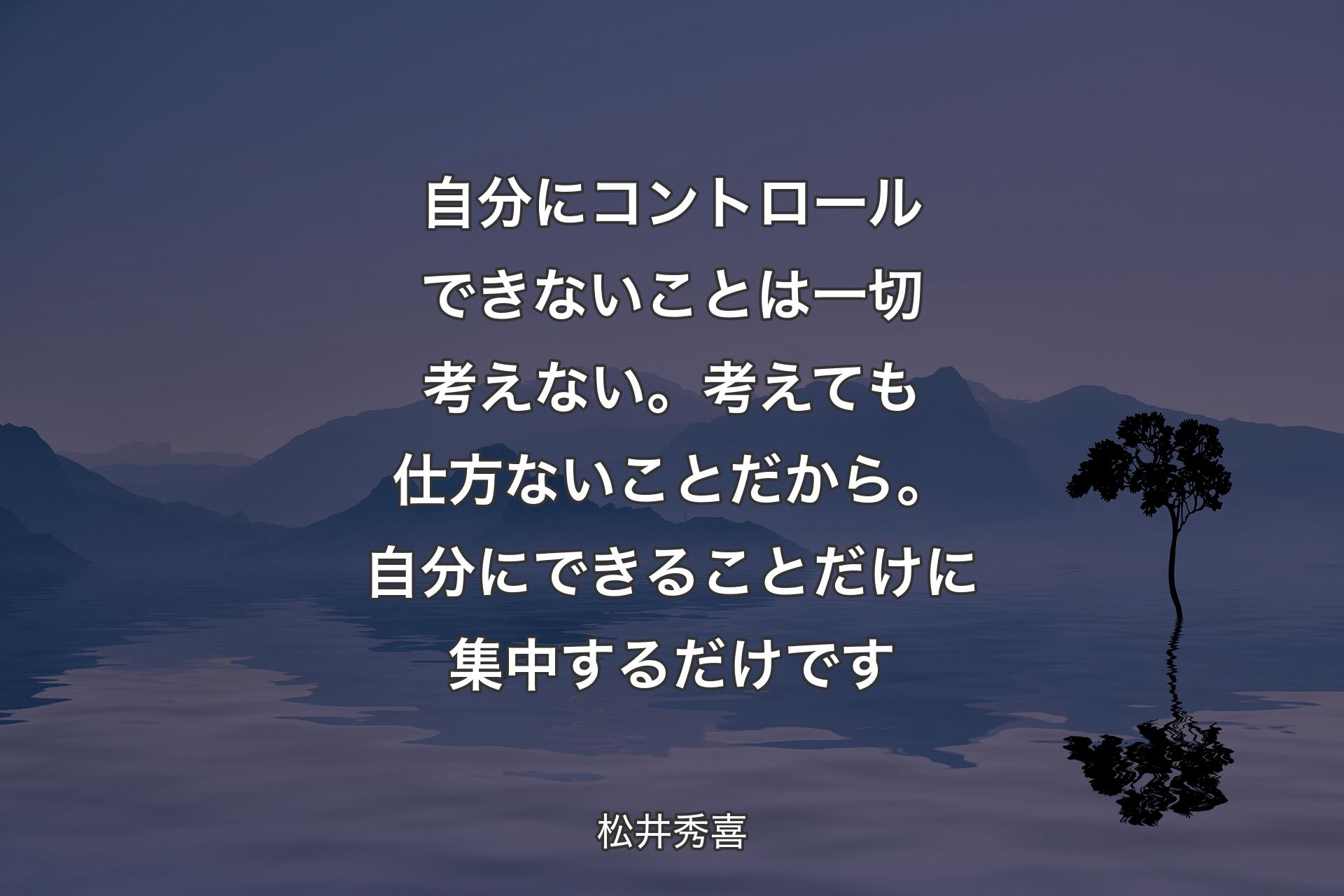 【背景4】自分にコントロールできないことは一切考えない。考えても仕方ないことだから。自分にできることだけに集中するだけです - 松井秀喜