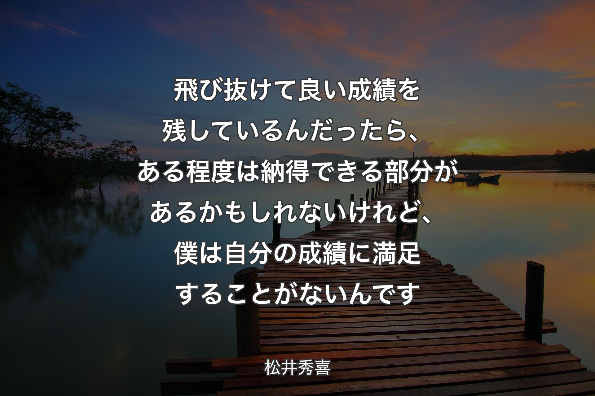 【背景3】飛び抜けて良い成績を残しているんだったら、ある程度は納得できる部分があるかもしれないけれど、僕は自分の成績に満足することがないんです - 松井秀喜