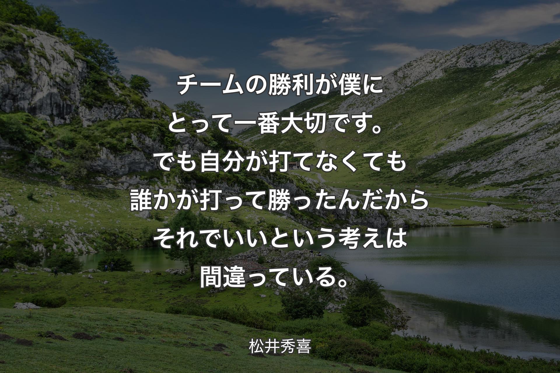 チームの勝利が僕にとって一番大切です。でも自分が打てなくても誰かが打って勝ったんだからそれでいいという考えは間違っている。 - 松井秀喜