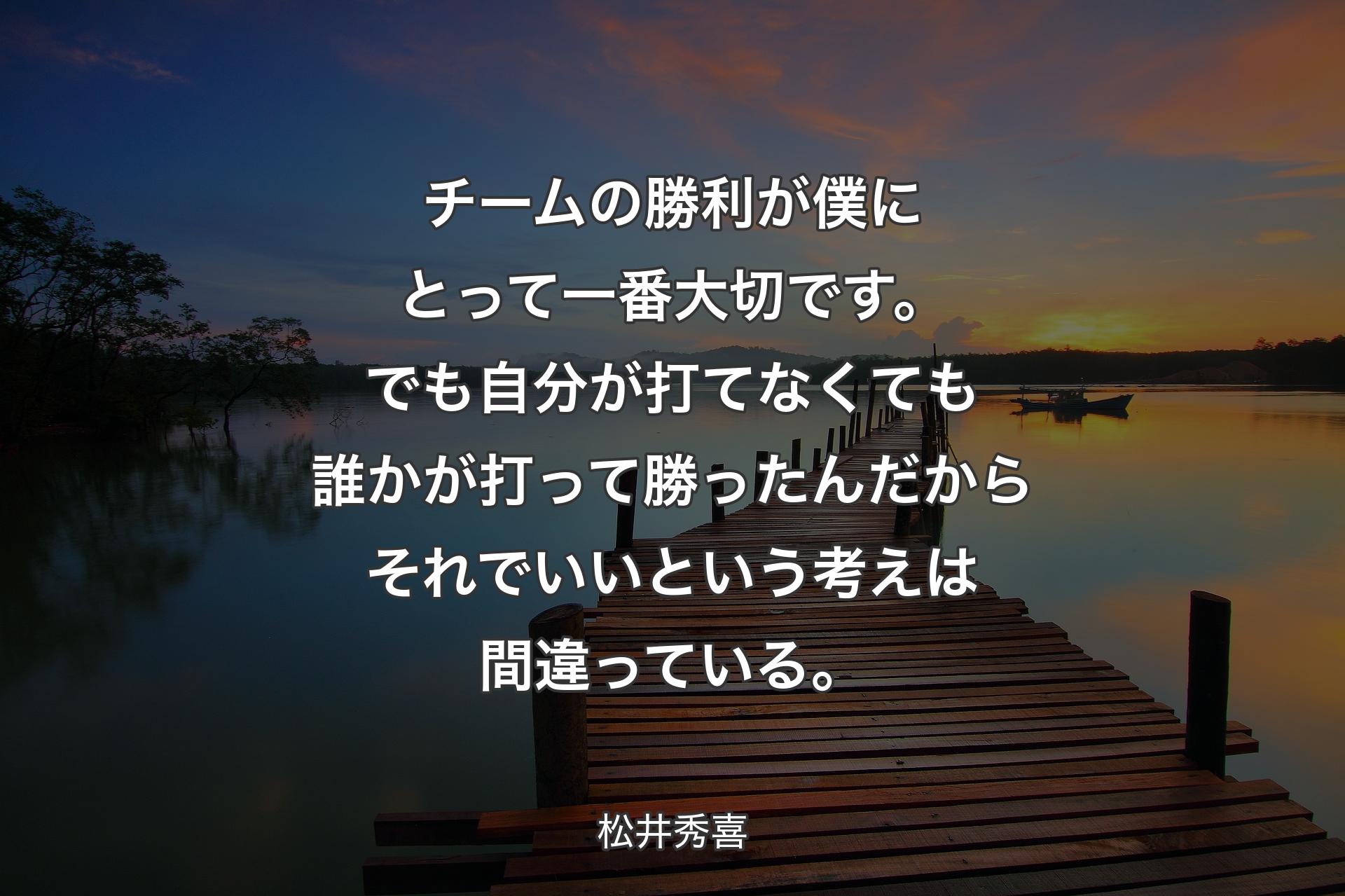 チームの勝利が僕にとって一番大切です。でも自分が打てなくても誰かが打って勝ったんだからそれでいいという考えは間違っている。 - 松井秀喜