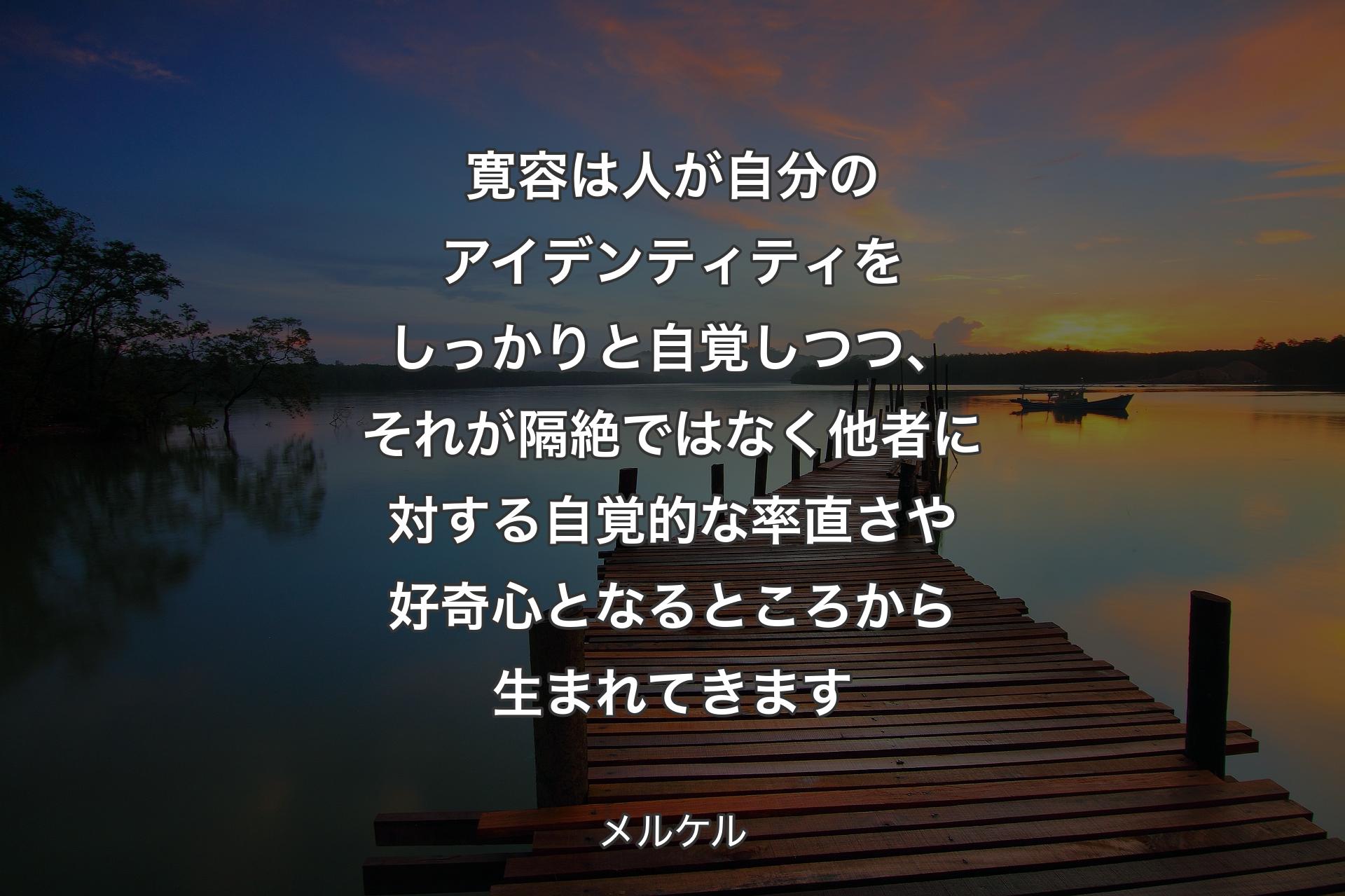 寛容は人が自分のアイデンティティをしっかりと自覚しつつ、それが隔絶ではなく他者に対する自覚的な率直さや好奇心となるところから生まれてきます - メルケル