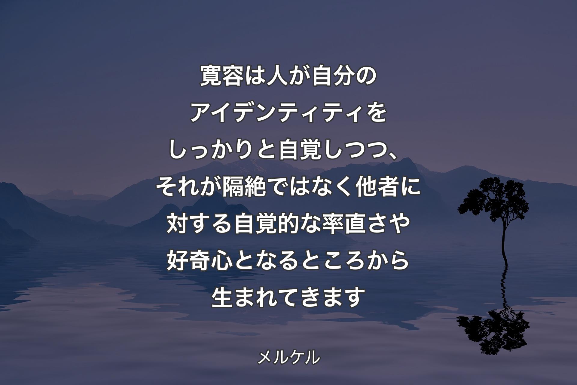 【背景4】寛容は人が自分のアイデンティティをしっかりと自覚しつつ、それが隔絶ではなく他者に対する自覚的な率直さや好奇心となるところから生まれてきます - メルケル