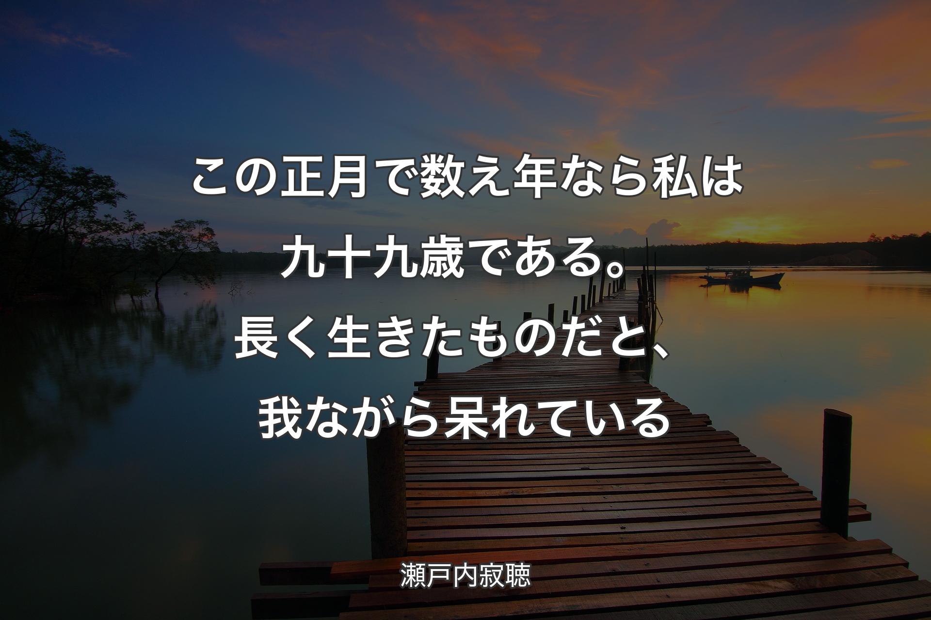 【背景3】この正月で数え年なら私は九十九歳である。長く生きたものだと、我ながら呆れている - 瀬戸内寂聴