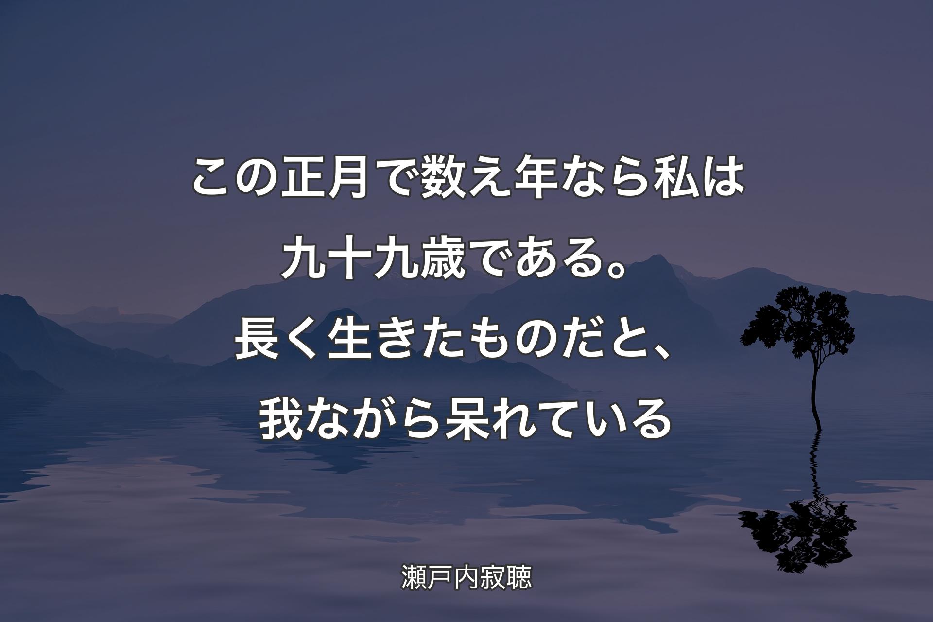 【背景4】この正月で数え年なら私は九十九歳である。長く生きたものだと、我ながら呆れている - 瀬戸内寂聴