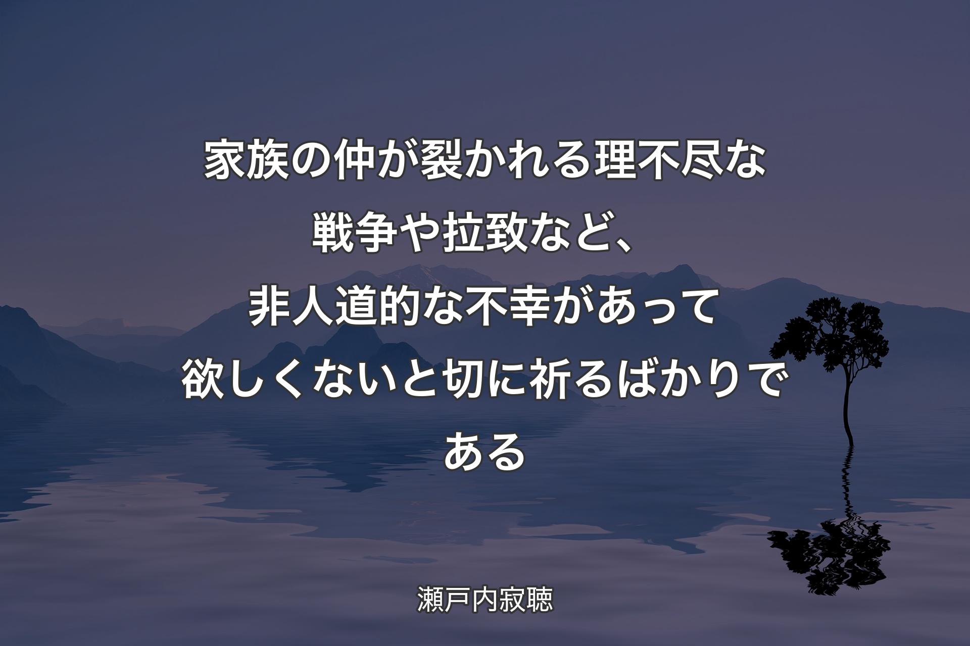 【背景4】家族の仲が裂かれる理不尽な戦争や拉致など、非人道的な不幸があって欲しくないと切に祈るばかりである - 瀬戸内寂聴