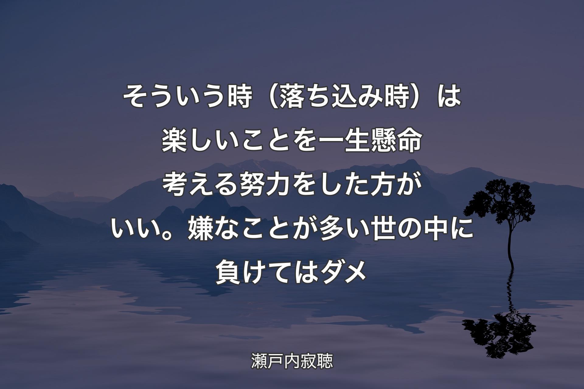 【背景4】そういう時（落ち込み時）は楽しいことを一生懸命考える努力をした方がいい。嫌なことが多い世の中に負けてはダメ - 瀬戸内寂聴