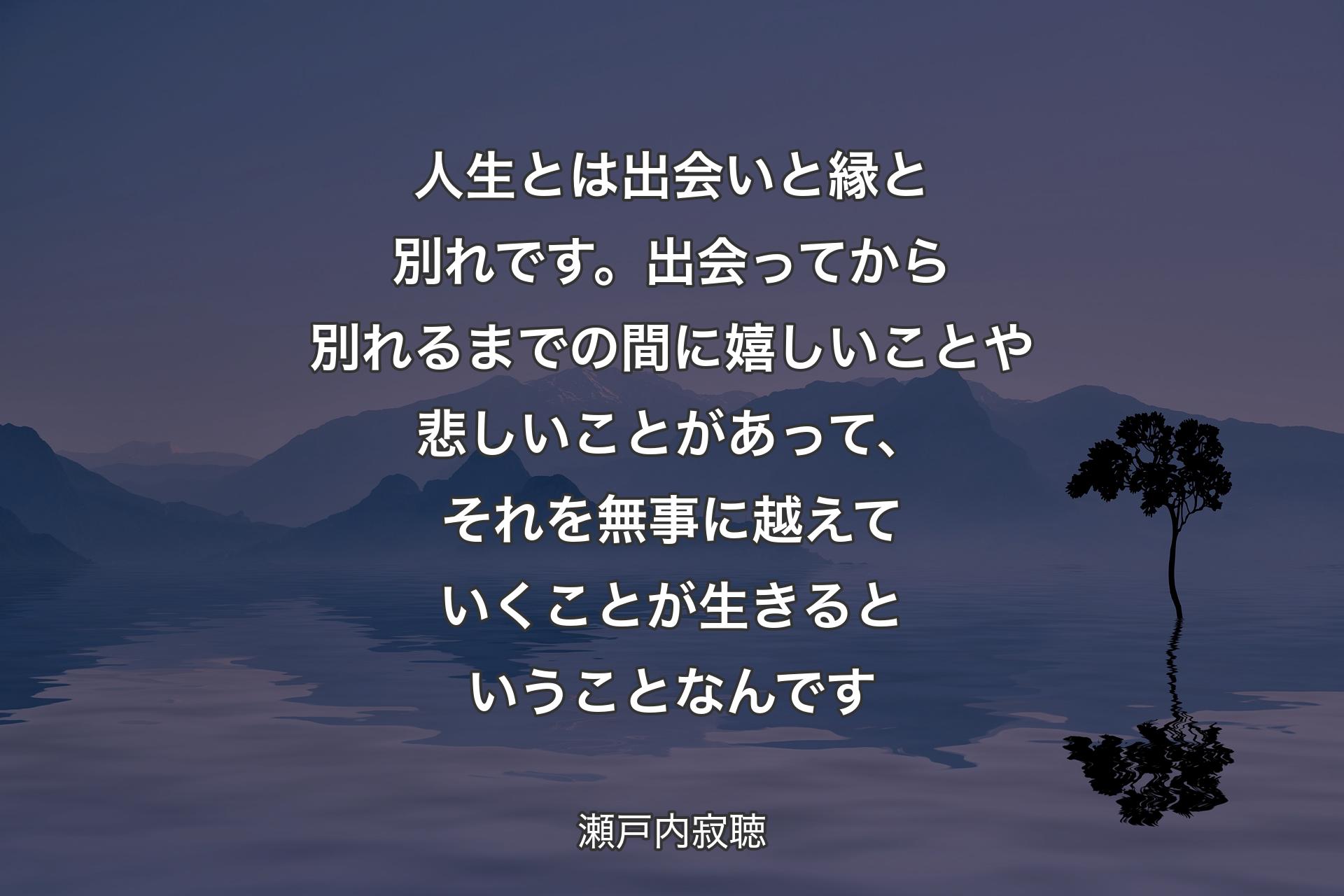 【背景4】人生とは出会いと縁と別れです。出会ってから別れるまでの間に嬉しいことや悲しいことがあって、それを無事に越えていくことが生きるということなんです - 瀬戸内寂聴