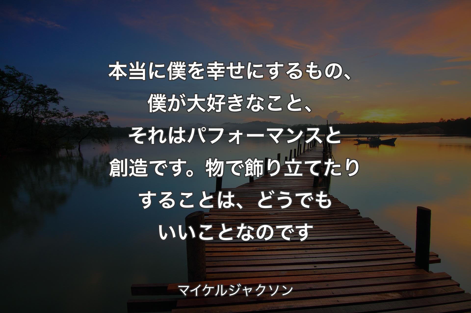 本当に僕を幸せにするもの、僕が大好きなこと、それはパフォーマンスと創造です。物で飾り立てたりすることは、どうでもいいことなのです - マイケルジャクソン